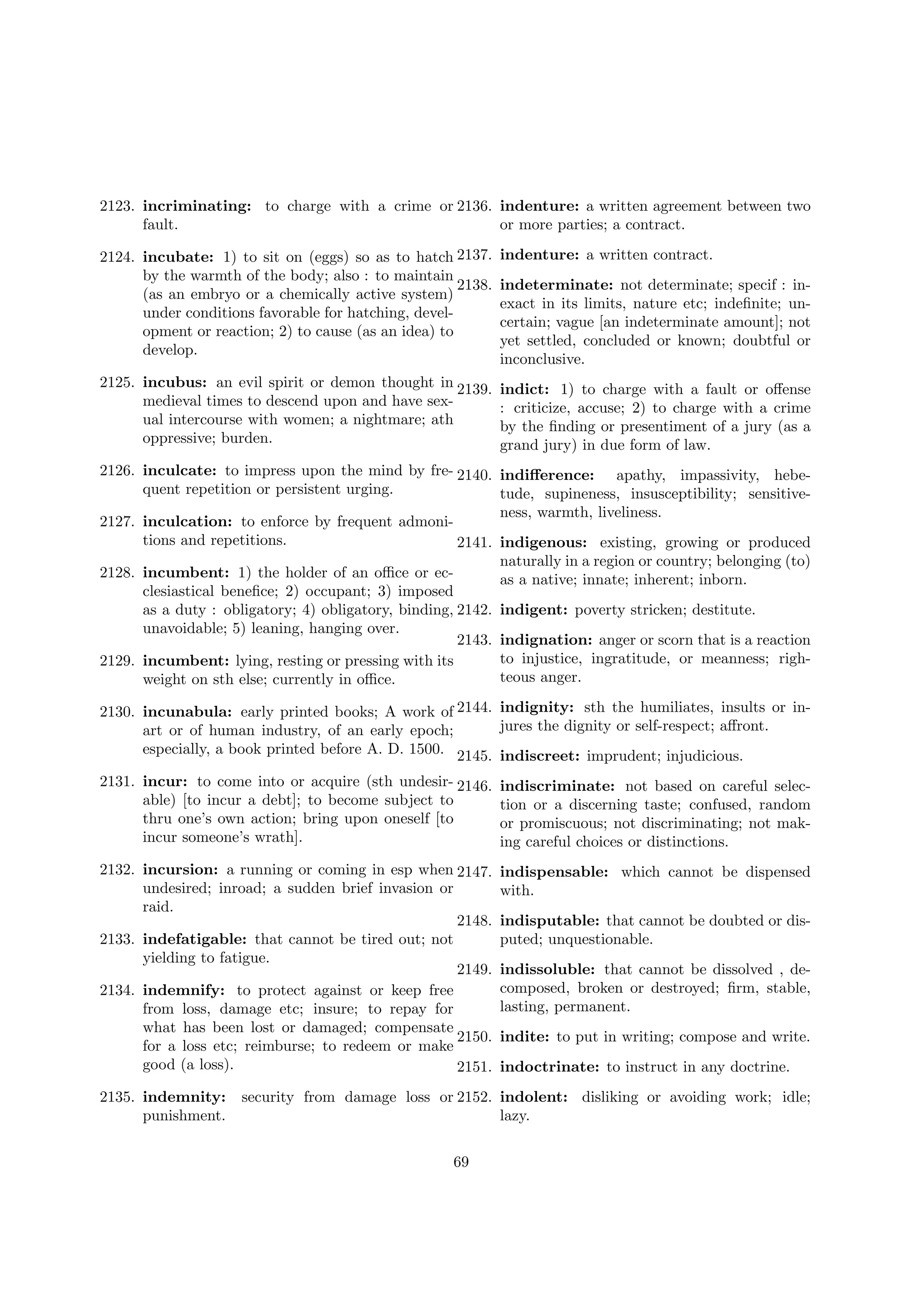 2123. incriminating: to charge with a crime or 2136. indenture: a written agreement between two
fault.
or more parties; a contract.
2124. incubate: 1) to sit on (eggs) so as to hatch 2137.
by the warmth of the body; also : to maintain
2138.
(as an embryo or a chemically active system)
under conditions favorable for hatching, development or reaction; 2) to cause (as an idea) to
develop.
2125. incubus: an evil spirit or demon thought in 2139.
medieval times to descend upon and have sexual intercourse with women; a nightmare; ath
oppressive; burden.

indenture: a written contract.
indeterminate: not determinate; specif : inexact in its limits, nature etc; indeﬁnite; uncertain; vague [an indeterminate amount]; not
yet settled, concluded or known; doubtful or
inconclusive.
indict: 1) to charge with a fault or oﬀense
: criticize, accuse; 2) to charge with a crime
by the ﬁnding or presentiment of a jury (as a
grand jury) in due form of law.

2126. inculcate: to impress upon the mind by fre- 2140. indiﬀerence: apathy, impassivity, hebequent repetition or persistent urging.
tude, supineness, insusceptibility; sensitiveness, warmth, liveliness.
2127. inculcation: to enforce by frequent admonitions and repetitions.
2141. indigenous: existing, growing or produced
naturally in a region or country; belonging (to)
2128. incumbent: 1) the holder of an oﬃce or ecas a native; innate; inherent; inborn.
clesiastical beneﬁce; 2) occupant; 3) imposed
as a duty : obligatory; 4) obligatory, binding, 2142. indigent: poverty stricken; destitute.
unavoidable; 5) leaning, hanging over.
2143. indignation: anger or scorn that is a reaction
to injustice, ingratitude, or meanness; righ2129. incumbent: lying, resting or pressing with its
teous anger.
weight on sth else; currently in oﬃce.
2130. incunabula: early printed books; A work of 2144. indignity: sth the humiliates, insults or injures the dignity or self-respect; aﬀront.
art or of human industry, of an early epoch;
especially, a book printed before A. D. 1500. 2145. indiscreet: imprudent; injudicious.
2131. incur: to come into or acquire (sth undesir- 2146.
able) [to incur a debt]; to become subject to
thru one’s own action; bring upon oneself [to
incur someone’s wrath].

indiscriminate: not based on careful selection or a discerning taste; confused, random
or promiscuous; not discriminating; not making careful choices or distinctions.

2132. incursion: a running or coming in esp when 2147.
undesired; inroad; a sudden brief invasion or
raid.
2148.
2133. indefatigable: that cannot be tired out; not
yielding to fatigue.
2149.
2134. indemnify: to protect against or keep free
from loss, damage etc; insure; to repay for
what has been lost or damaged; compensate
2150.
for a loss etc; reimburse; to redeem or make
good (a loss).
2151.

indispensable: which cannot be dispensed
with.

2135. indemnity:
punishment.

indisputable: that cannot be doubted or disputed; unquestionable.
indissoluble: that cannot be dissolved , decomposed, broken or destroyed; ﬁrm, stable,
lasting, permanent.
indite: to put in writing; compose and write.
indoctrinate: to instruct in any doctrine.

security from damage loss or 2152. indolent: disliking or avoiding work; idle;
lazy.
69

 