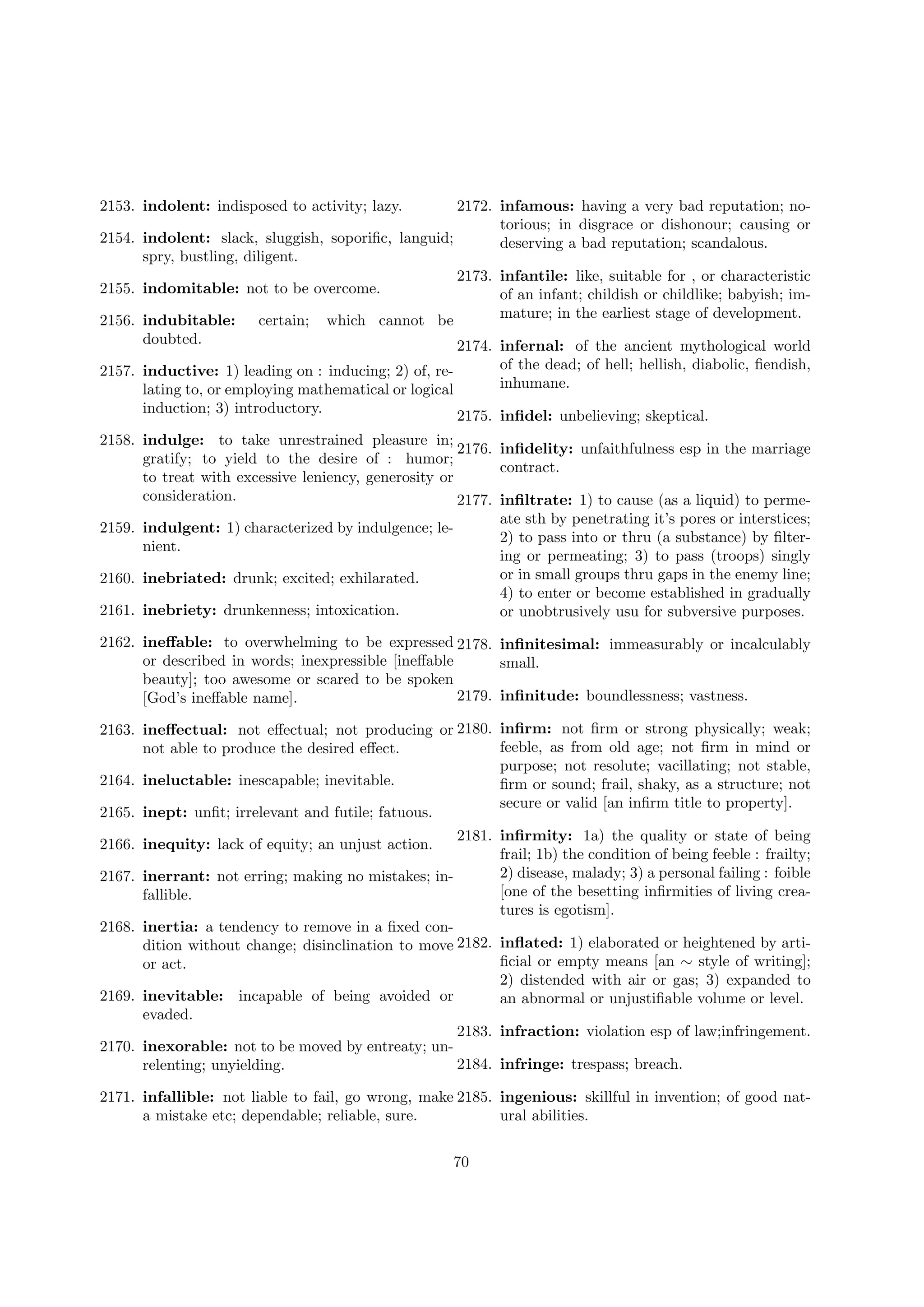 2153. indolent: indisposed to activity; lazy.

2172. infamous: having a very bad reputation; notorious; in disgrace or dishonour; causing or
2154. indolent: slack, sluggish, soporiﬁc, languid;
deserving a bad reputation; scandalous.
spry, bustling, diligent.
2173. infantile: like, suitable for , or characteristic
2155. indomitable: not to be overcome.
of an infant; childish or childlike; babyish; immature; in the earliest stage of development.
2156. indubitable: certain; which cannot be
doubted.
2174. infernal: of the ancient mythological world
2157. inductive: 1) leading on : inducing; 2) of, relating to, or employing mathematical or logical
induction; 3) introductory.

of the dead; of hell; hellish, diabolic, ﬁendish,
inhumane.
2175. inﬁdel: unbelieving; skeptical.

2158. indulge: to take unrestrained pleasure in;
2176. inﬁdelity: unfaithfulness esp in the marriage
gratify; to yield to the desire of : humor;
contract.
to treat with excessive leniency, generosity or
consideration.
2177. inﬁltrate: 1) to cause (as a liquid) to permeate sth by penetrating it’s pores or interstices;
2159. indulgent: 1) characterized by indulgence; le2) to pass into or thru (a substance) by ﬁlternient.
ing or permeating; 3) to pass (troops) singly
or in small groups thru gaps in the enemy line;
2160. inebriated: drunk; excited; exhilarated.
4) to enter or become established in gradually
2161. inebriety: drunkenness; intoxication.
or unobtrusively usu for subversive purposes.
2162. ineﬀable: to overwhelming to be expressed 2178. inﬁnitesimal: immeasurably or incalculably
or described in words; inexpressible [ineﬀable
small.
beauty]; too awesome or scared to be spoken
2179. inﬁnitude: boundlessness; vastness.
[God’s ineﬀable name].
2163. ineﬀectual: not eﬀectual; not producing or 2180. inﬁrm: not ﬁrm or strong physically; weak;
feeble, as from old age; not ﬁrm in mind or
not able to produce the desired eﬀect.
purpose; not resolute; vacillating; not stable,
2164. ineluctable: inescapable; inevitable.
ﬁrm or sound; frail, shaky, as a structure; not
secure or valid [an inﬁrm title to property].
2165. inept: unﬁt; irrelevant and futile; fatuous.
2181. inﬁrmity: 1a) the quality or state of being
frail; 1b) the condition of being feeble : frailty;
2) disease, malady; 3) a personal failing : foible
inerrant: not erring; making no mistakes; in[one of the besetting inﬁrmities of living creafallible.
tures is egotism].
inertia: a tendency to remove in a ﬁxed condition without change; disinclination to move 2182. inﬂated: 1) elaborated or heightened by artiﬁcial or empty means [an ∼ style of writing];
or act.
2) distended with air or gas; 3) expanded to
inevitable: incapable of being avoided or
an abnormal or unjustiﬁable volume or level.
evaded.
2183. infraction: violation esp of law;infringement.
inexorable: not to be moved by entreaty; un2184. infringe: trespass; breach.
relenting; unyielding.

2166. inequity: lack of equity; an unjust action.
2167.
2168.

2169.
2170.

2171. infallible: not liable to fail, go wrong, make 2185. ingenious: skillful in invention; of good nata mistake etc; dependable; reliable, sure.
ural abilities.
70

 