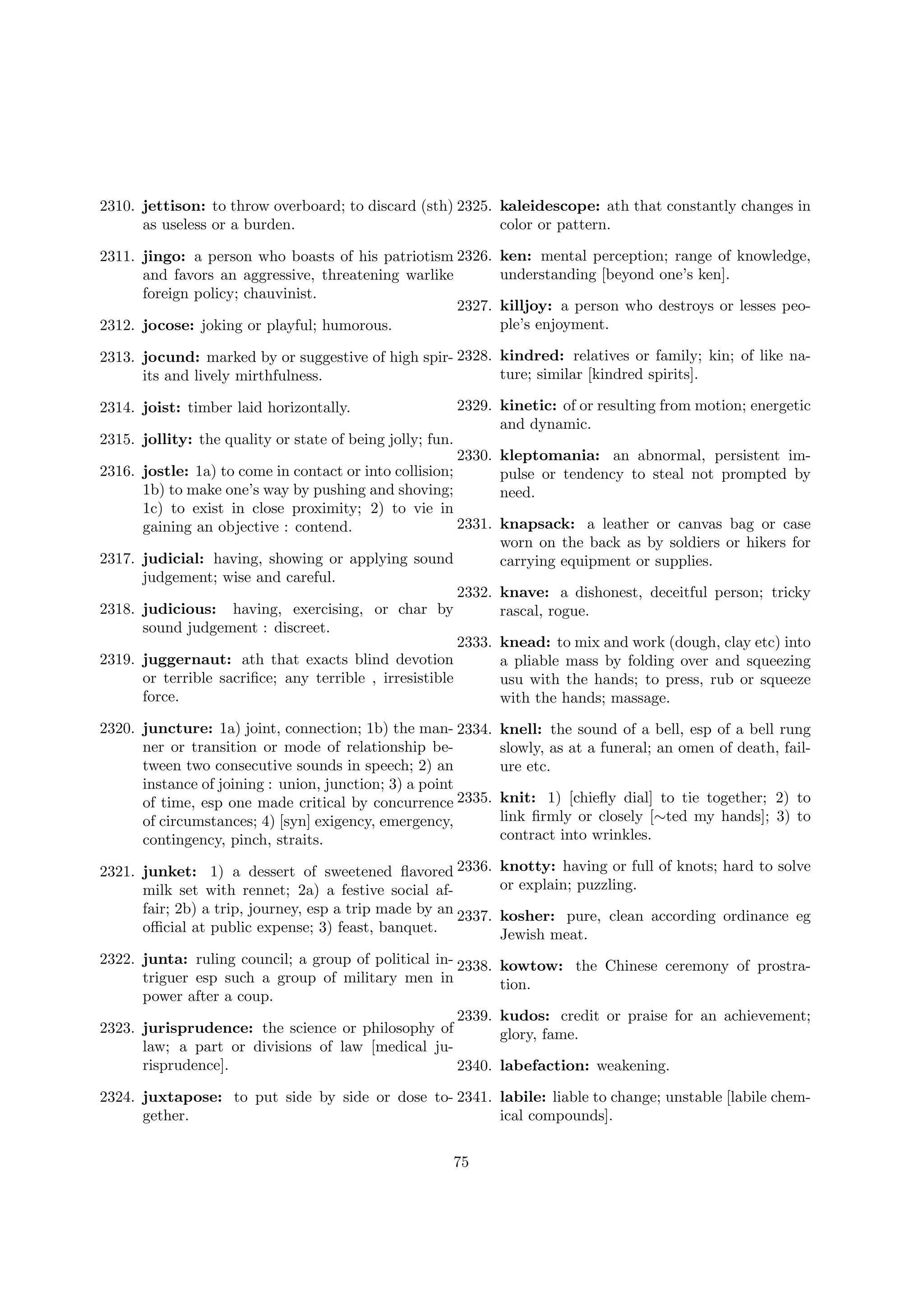 2310. jettison: to throw overboard; to discard (sth) 2325. kaleidescope: ath that constantly changes in
as useless or a burden.
color or pattern.
2311. jingo: a person who boasts of his patriotism 2326.
and favors an aggressive, threatening warlike
foreign policy; chauvinist.
2327.
2312. jocose: joking or playful; humorous.

ken: mental perception; range of knowledge,
understanding [beyond one’s ken].
killjoy: a person who destroys or lesses people’s enjoyment.

2313. jocund: marked by or suggestive of high spir- 2328. kindred: relatives or family; kin; of like nature; similar [kindred spirits].
its and lively mirthfulness.
2329. kinetic: of or resulting from motion; energetic
and dynamic.

2314. joist: timber laid horizontally.
2315. jollity: the quality or state of being jolly; fun.

2330.
2316. jostle: 1a) to come in contact or into collision;
1b) to make one’s way by pushing and shoving;
1c) to exist in close proximity; 2) to vie in
2331.
gaining an objective : contend.
2317. judicial: having, showing or applying sound
judgement; wise and careful.
2318. judicious: having, exercising, or char by
sound judgement : discreet.
2319. juggernaut: ath that exacts blind devotion
or terrible sacriﬁce; any terrible , irresistible
force.

kleptomania: an abnormal, persistent impulse or tendency to steal not prompted by
need.
knapsack: a leather or canvas bag or case
worn on the back as by soldiers or hikers for
carrying equipment or supplies.

2332. knave: a dishonest, deceitful person; tricky
rascal, rogue.
2333. knead: to mix and work (dough, clay etc) into
a pliable mass by folding over and squeezing
usu with the hands; to press, rub or squeeze
with the hands; massage.

2320. juncture: 1a) joint, connection; 1b) the man- 2334.
ner or transition or mode of relationship between two consecutive sounds in speech; 2) an
instance of joining : union, junction; 3) a point
of time, esp one made critical by concurrence 2335.
of circumstances; 4) [syn] exigency, emergency,
contingency, pinch, straits.

knell: the sound of a bell, esp of a bell rung
slowly, as at a funeral; an omen of death, failure etc.

2321. junket: 1) a dessert of sweetened ﬂavored 2336.
milk set with rennet; 2a) a festive social affair; 2b) a trip, journey, esp a trip made by an 2337.
oﬃcial at public expense; 3) feast, banquet.

knotty: having or full of knots; hard to solve
or explain; puzzling.

2322. junta: ruling council; a group of political in- 2338.
triguer esp such a group of military men in
power after a coup.
2339.
2323. jurisprudence: the science or philosophy of
law; a part or divisions of law [medical jurisprudence].
2340.

kowtow: the Chinese ceremony of prostration.

knit: 1) [chieﬂy dial] to tie together; 2) to
link ﬁrmly or closely [∼ted my hands]; 3) to
contract into wrinkles.

kosher: pure, clean according ordinance eg
Jewish meat.

kudos: credit or praise for an achievement;
glory, fame.
labefaction: weakening.

2324. juxtapose: to put side by side or dose to- 2341. labile: liable to change; unstable [labile chemgether.
ical compounds].
75

 