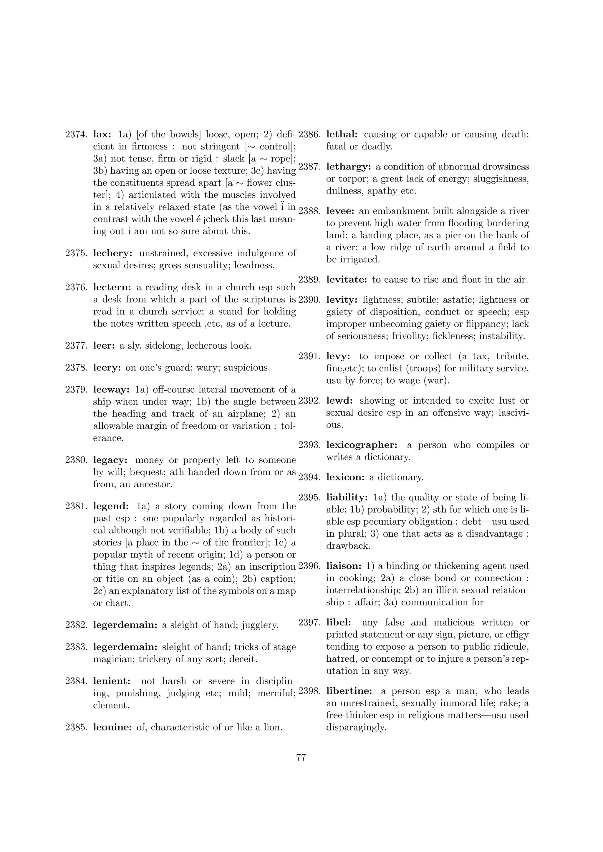 2374. lax: 1a) [of the bowels] loose, open; 2) deﬁ- 2386.
cient in ﬁrmness : not stringent [∼ control];
3a) not tense, ﬁrm or rigid : slack [a ∼ rope];
3b) having an open or loose texture; 3c) having 2387.
the constituents spread apart [a ∼ ﬂower cluster]; 4) articulated with the muscles involved
in a relatively relaxed state (as the vowel ¨ in 2388.
i
contrast with the vowel ´ ¡check this last meane
ing out i am not so sure about this.
2375. lechery: unstrained, excessive indulgence of
sexual desires; gross sensuality; lewdness.
2389.
2376. lectern: a reading desk in a church esp such
a desk from which a part of the scriptures is 2390.
read in a church service; a stand for holding
the notes written speech ,etc, as of a lecture.

lethal: causing or capable or causing death;
fatal or deadly.
lethargy: a condition of abnormal drowsiness
or torpor; a great lack of energy; sluggishness,
dullness, apathy etc.
levee: an embankment built alongside a river
to prevent high water from ﬂooding bordering
land; a landing place, as a pier on the bank of
a river; a low ridge of earth around a ﬁeld to
be irrigated.
levitate: to cause to rise and ﬂoat in the air.
levity: lightness; subtile; astatic; lightness or
gaiety of disposition, conduct or speech; esp
improper unbecoming gaiety or ﬂippancy; lack
of seriousness; frivolity; ﬁckleness; instability.

2377. leer: a sly, sidelong, lecherous look.
2378. leery: on one’s guard; wary; suspicious.

2391. levy: to impose or collect (a tax, tribute,
ﬁne,etc); to enlist (troops) for military service,
usu by force; to wage (war).

2379. leeway: 1a) oﬀ-course lateral movement of a
ship when under way; 1b) the angle between 2392.
the heading and track of an airplane; 2) an
allowable margin of freedom or variation : tolerance.
2393.
2380. legacy: money or property left to someone
by will; bequest; ath handed down from or as
2394.
from, an ancestor.
2395.
2381. legend: 1a) a story coming down from the
past esp : one popularly regarded as historical although not veriﬁable; 1b) a body of such
stories [a place in the ∼ of the frontier]; 1c) a
popular myth of recent origin; 1d) a person or
thing that inspires legends; 2a) an inscription 2396.
or title on an object (as a coin); 2b) caption;
2c) an explanatory list of the symbols on a map
or chart.

lewd: showing or intended to excite lust or
sexual desire esp in an oﬀensive way; lascivious.
lexicographer: a person who compiles or
writes a dictionary.
lexicon: a dictionary.
liability: 1a) the quality or state of being liable; 1b) probability; 2) sth for which one is liable esp pecuniary obligation : debt—usu used
in plural; 3) one that acts as a disadvantage :
drawback.
liaison: 1) a binding or thickening agent used
in cooking; 2a) a close bond or connection :
interrelationship; 2b) an illicit sexual relationship : aﬀair; 3a) communication for

2397. libel: any false and malicious written or
printed statement or any sign, picture, or eﬃgy
tending to expose a person to public ridicule,
2383. legerdemain: sleight of hand; tricks of stage
hatred, or contempt or to injure a person’s repmagician; trickery of any sort; deceit.
utation in any way.
2384. lenient: not harsh or severe in disciplining, punishing, judging etc; mild; merciful; 2398. libertine: a person esp a man, who leads
an unrestrained, sexually immoral life; rake; a
clement.
free-thinker esp in religious matters—usu used
2385. leonine: of, characteristic of or like a lion.
disparagingly.
2382. legerdemain: a sleight of hand; jugglery.

77

 