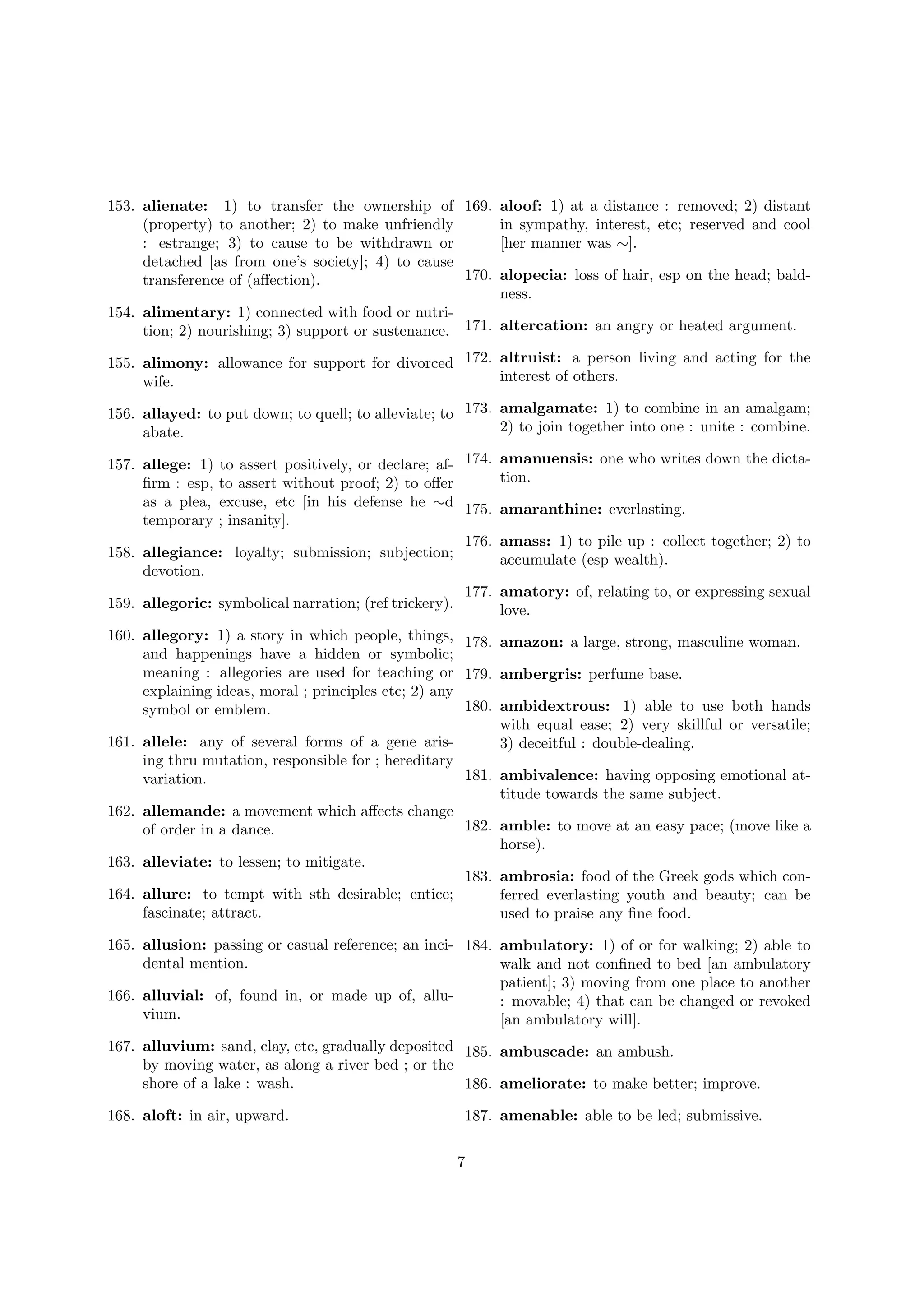 153. alienate: 1) to transfer the ownership of 169. aloof: 1) at a distance : removed; 2) distant
(property) to another; 2) to make unfriendly
in sympathy, interest, etc; reserved and cool
: estrange; 3) to cause to be withdrawn or
[her manner was ∼].
detached [as from one’s society]; 4) to cause
170. alopecia: loss of hair, esp on the head; baldtransference of (aﬀection).
ness.
154. alimentary: 1) connected with food or nutrition; 2) nourishing; 3) support or sustenance. 171. altercation: an angry or heated argument.
155. alimony: allowance for support for divorced 172. altruist: a person living and acting for the
interest of others.
wife.
156. allayed: to put down; to quell; to alleviate; to 173. amalgamate: 1) to combine in an amalgam;
2) to join together into one : unite : combine.
abate.
to assert positively, or declare; af- 174. amanuensis: one who writes down the dictation.
to assert without proof; 2) to oﬀer
excuse, etc [in his defense he ∼d 175. amaranthine: everlasting.
; insanity].
176. amass: 1) to pile up : collect together; 2) to
158. allegiance: loyalty; submission; subjection;
accumulate (esp wealth).
devotion.
177. amatory: of, relating to, or expressing sexual
159. allegoric: symbolical narration; (ref trickery).
love.

157. allege: 1)
ﬁrm : esp,
as a plea,
temporary

160. allegory: 1) a story in which people, things, 178. amazon: a large, strong, masculine woman.
and happenings have a hidden or symbolic;
meaning : allegories are used for teaching or 179. ambergris: perfume base.
explaining ideas, moral ; principles etc; 2) any
180. ambidextrous: 1) able to use both hands
symbol or emblem.
with equal ease; 2) very skillful or versatile;
161. allele: any of several forms of a gene aris3) deceitful : double-dealing.
ing thru mutation, responsible for ; hereditary
181. ambivalence: having opposing emotional atvariation.
titude towards the same subject.
162. allemande: a movement which aﬀects change
182. amble: to move at an easy pace; (move like a
of order in a dance.
horse).
163. alleviate: to lessen; to mitigate.
183. ambrosia: food of the Greek gods which con164. allure: to tempt with sth desirable; entice;
ferred everlasting youth and beauty; can be
fascinate; attract.
used to praise any ﬁne food.
165. allusion: passing or casual reference; an inci- 184. ambulatory: 1) of or for walking; 2) able to
dental mention.
walk and not conﬁned to bed [an ambulatory
patient]; 3) moving from one place to another
166. alluvial: of, found in, or made up of, allu: movable; 4) that can be changed or revoked
vium.
[an ambulatory will].
167. alluvium: sand, clay, etc, gradually deposited 185. ambuscade: an ambush.
by moving water, as along a river bed ; or the
shore of a lake : wash.
186. ameliorate: to make better; improve.
168. aloft: in air, upward.

187. amenable: able to be led; submissive.
7

 