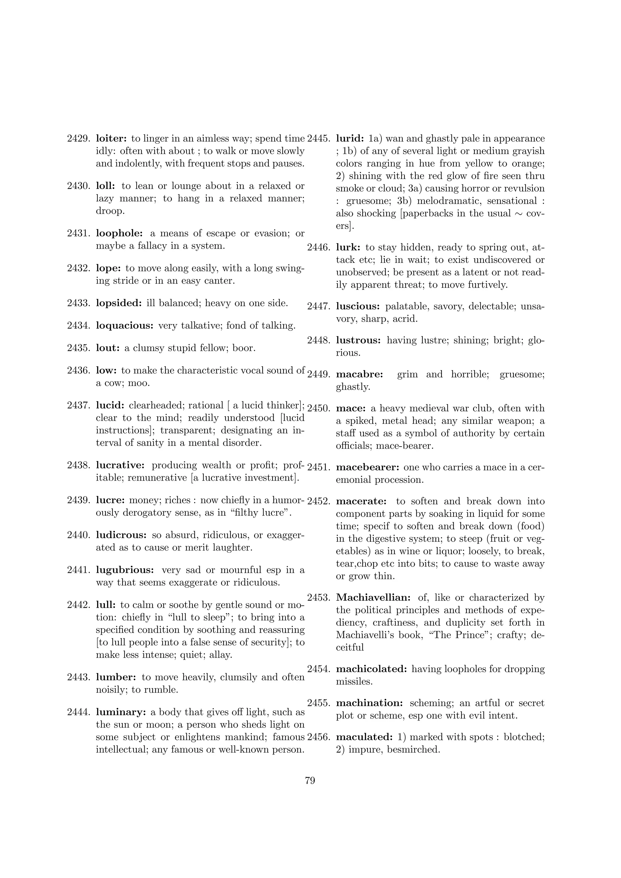 2429. loiter: to linger in an aimless way; spend time 2445. lurid: 1a) wan and ghastly pale in appearance
idly: often with about ; to walk or move slowly
; 1b) of any of several light or medium grayish
and indolently, with frequent stops and pauses.
colors ranging in hue from yellow to orange;
2) shining with the red glow of ﬁre seen thru
2430. loll: to lean or lounge about in a relaxed or
smoke or cloud; 3a) causing horror or revulsion
lazy manner; to hang in a relaxed manner;
: gruesome; 3b) melodramatic, sensational :
droop.
also shocking [paperbacks in the usual ∼ covers].
2431. loophole: a means of escape or evasion; or
maybe a fallacy in a system.
2446. lurk: to stay hidden, ready to spring out, attack etc; lie in wait; to exist undiscovered or
2432. lope: to move along easily, with a long swingunobserved; be present as a latent or not reading stride or in an easy canter.
ily apparent threat; to move furtively.
2433. lopsided: ill balanced; heavy on one side.
2434. loquacious: very talkative; fond of talking.
2435. lout: a clumsy stupid fellow; boor.

2447. luscious: palatable, savory, delectable; unsavory, sharp, acrid.
2448. lustrous: having lustre; shining; bright; glorious.

2436. low: to make the characteristic vocal sound of 2449. macabre:
a cow; moo.
ghastly.
2437. lucid: clearheaded; rational [ a lucid thinker]; 2450.
clear to the mind; readily understood [lucid
instructions]; transparent; designating an interval of sanity in a mental disorder.

grim and horrible;

gruesome;

mace: a heavy medieval war club, often with
a spiked, metal head; any similar weapon; a
staﬀ used as a symbol of authority by certain
oﬃcials; mace-bearer.

2438. lucrative: producing wealth or proﬁt; prof- 2451. macebearer: one who carries a mace in a ceritable; remunerative [a lucrative investment].
emonial procession.
2439. lucre: money; riches : now chieﬂy in a humor- 2452. macerate: to soften and break down into
ously derogatory sense, as in “ﬁlthy lucre”.
component parts by soaking in liquid for some
time; specif to soften and break down (food)
2440. ludicrous: so absurd, ridiculous, or exaggerin the digestive system; to steep (fruit or vegated as to cause or merit laughter.
etables) as in wine or liquor; loosely, to break,
tear,chop etc into bits; to cause to waste away
2441. lugubrious: very sad or mournful esp in a
or grow thin.
way that seems exaggerate or ridiculous.
2453. Machiavellian: of, like or characterized by
2442. lull: to calm or soothe by gentle sound or mothe political principles and methods of expetion: chieﬂy in “lull to sleep”; to bring into a
diency, craftiness, and duplicity set forth in
speciﬁed condition by soothing and reassuring
Machiavelli’s book, “The Prince”; crafty; de[to lull people into a false sense of security]; to
ceitful
make less intense; quiet; allay.
2454. machicolated: having loopholes for dropping
2443. lumber: to move heavily, clumsily and often
missiles.
noisily; to rumble.
2455. machination: scheming; an artful or secret
2444. luminary: a body that gives oﬀ light, such as
plot or scheme, esp one with evil intent.
the sun or moon; a person who sheds light on
some subject or enlightens mankind; famous 2456. maculated: 1) marked with spots : blotched;
intellectual; any famous or well-known person.
2) impure, besmirched.
79

 