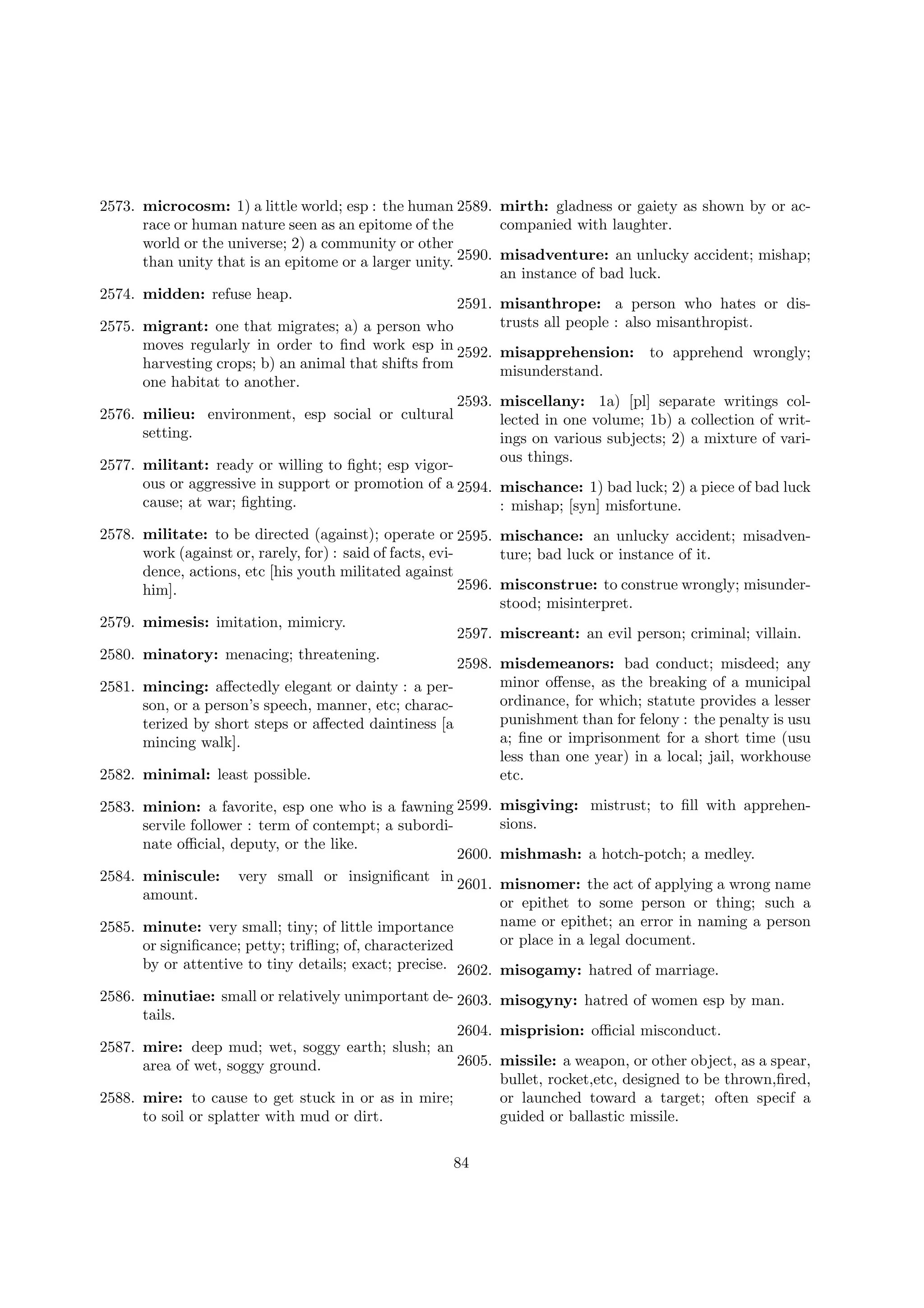 2573. microcosm: 1) a little world; esp : the human 2589. mirth: gladness or gaiety as shown by or acrace or human nature seen as an epitome of the
companied with laughter.
world or the universe; 2) a community or other
than unity that is an epitome or a larger unity. 2590. misadventure: an unlucky accident; mishap;
an instance of bad luck.
2574. midden: refuse heap.
2591. misanthrope: a person who hates or distrusts all people : also misanthropist.
2575. migrant: one that migrates; a) a person who
moves regularly in order to ﬁnd work esp in 2592. misapprehension: to apprehend wrongly;
harvesting crops; b) an animal that shifts from
misunderstand.
one habitat to another.
2593. miscellany: 1a) [pl] separate writings col2576. milieu: environment, esp social or cultural
lected in one volume; 1b) a collection of writsetting.
ings on various subjects; 2) a mixture of various things.
2577. militant: ready or willing to ﬁght; esp vigorous or aggressive in support or promotion of a 2594. mischance: 1) bad luck; 2) a piece of bad luck
cause; at war; ﬁghting.
: mishap; [syn] misfortune.
2578. militate: to be directed (against); operate or 2595. mischance: an unlucky accident; misadvenwork (against or, rarely, for) : said of facts, eviture; bad luck or instance of it.
dence, actions, etc [his youth militated against
2596. misconstrue: to construe wrongly; misunderhim].
stood; misinterpret.
2579. mimesis: imitation, mimicry.
2597. miscreant: an evil person; criminal; villain.
2580. minatory: menacing; threatening.
2598. misdemeanors: bad conduct; misdeed; any
minor oﬀense, as the breaking of a municipal
2581. mincing: aﬀectedly elegant or dainty : a perordinance, for which; statute provides a lesser
son, or a person’s speech, manner, etc; characpunishment than for felony : the penalty is usu
terized by short steps or aﬀected daintiness [a
a; ﬁne or imprisonment for a short time (usu
mincing walk].
less than one year) in a local; jail, workhouse
2582. minimal: least possible.
etc.
2583. minion: a favorite, esp one who is a fawning 2599.
servile follower : term of contempt; a subordinate oﬃcial, deputy, or the like.
2600.
2584. miniscule: very small or insigniﬁcant in
2601.
amount.

misgiving: mistrust; to ﬁll with apprehensions.
mishmash: a hotch-potch; a medley.
misnomer: the act of applying a wrong name
or epithet to some person or thing; such a
name or epithet; an error in naming a person
or place in a legal document.

2585. minute: very small; tiny; of little importance
or signiﬁcance; petty; triﬂing; of, characterized
by or attentive to tiny details; exact; precise. 2602. misogamy: hatred of marriage.

2586. minutiae: small or relatively unimportant de- 2603. misogyny: hatred of women esp by man.
tails.
2604. misprision: oﬃcial misconduct.
2587. mire: deep mud; wet, soggy earth; slush; an
2605. missile: a weapon, or other object, as a spear,
area of wet, soggy ground.
bullet, rocket,etc, designed to be thrown,ﬁred,
2588. mire: to cause to get stuck in or as in mire;
or launched toward a target; often specif a
to soil or splatter with mud or dirt.
guided or ballastic missile.
84

 