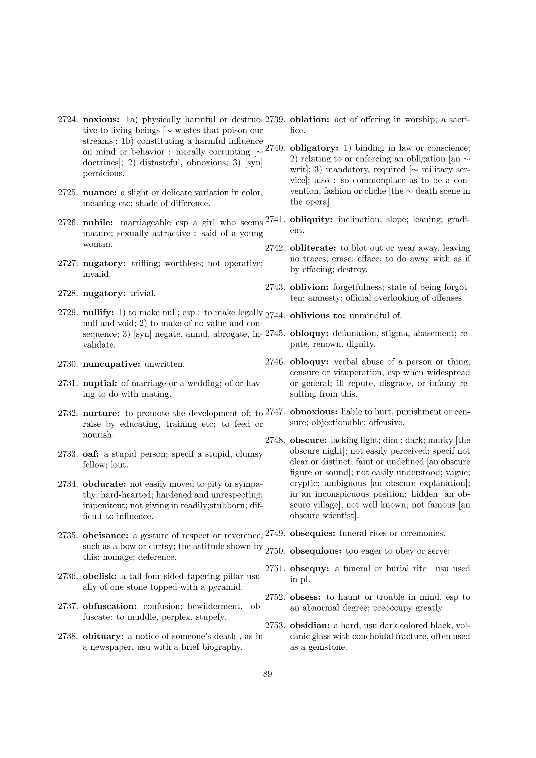 2724. noxious: 1a) physically harmful or destruc- 2739.
tive to living beings [∼ wastes that poison our
streams]; 1b) constituting a harmful inﬂuence
on mind or behavior : morally corrupting [∼ 2740.
doctrines]; 2) distasteful, obnoxious; 3) [syn]
pernicious.
2725. nuance: a slight or delicate variation in color,
meaning etc; shade of diﬀerence.

oblation: act of oﬀering in worship; a sacriﬁce.
obligatory: 1) binding in law or conscience;
2) relating to or enforcing an obligation [an ∼
writ]; 3) mandatory, required [∼ military service]; also : so commonplace as to be a convention, fashion or cliche [the ∼ death scene in
the opera].

2726. nubile: marriageable esp a girl who seems 2741. obliquity: inclination; slope; leaning; gradient.
mature; sexually attractive : said of a young
woman.
2742. obliterate: to blot out or wear away, leaving
no traces; erase; eﬀace; to do away with as if
2727. nugatory: triﬂing; worthless; not operative;
by eﬀacing; destroy.
invalid.
2743. oblivion: forgetfulness; state of being forgot2728. nugatory: trivial.
ten; amnesty; oﬃcial overlooking of oﬀenses.
2729. nullify: 1) to make null; esp : to make legally 2744. oblivious to: unmindful of.
null and void; 2) to make of no value and consequence; 3) [syn] negate, annul, abrogate, in- 2745. obloquy: defamation, stigma, abasement; repute, renown, dignity.
validate.
2746. obloquy: verbal abuse of a person or thing;
censure or vituperation, esp when widespread
or general; ill repute, disgrace, or infamy re2731. nuptial: of marriage or a wedding; of or havsulting from this.
ing to do with mating.

2730. nuncupative: unwritten.

2732. nurture: to promote the development of; to 2747. obnoxious: liable to hurt, punishment or censure; objectionable; oﬀensive.
raise by educating, training etc; to feed or
nourish.
2748. obscure: lacking light; dim ; dark; murky [the
obscure night]; not easily perceived; specif not
2733. oaf: a stupid person; specif a stupid, clumsy
clear or distinct; faint or undeﬁned [an obscure
fellow; lout.
ﬁgure or sound]; not easily understood; vague;
cryptic; ambiguous [an obscure explanation];
2734. obdurate: not easily moved to pity or sympain an inconspicuous position; hidden [an obthy; hard-hearted; hardened and unrespecting;
scure village]; not well known; not famous [an
impenitent; not giving in readily;stubborn; difobscure scientist].
ﬁcult to inﬂuence.
2735. obeisance: a gesture of respect or reverence, 2749.
such as a bow or curtsy; the attitude shown by
2750.
this; homage; deference.
2751.
2736. obelisk: a tall four sided tapering pillar usually of one stone topped with a pyramid.
2752.
2737. obfuscation: confusion; bewilderment. obfuscate: to muddle, perplex, stupefy.
2753.
2738. obituary: a notice of someone’s death , as in
a newspaper, usu with a brief biography.
89

obsequies: funeral rites or ceremonies.
obsequious: too eager to obey or serve;
obsequy: a funeral or burial rite—usu used
in pl.
obsess: to haunt or trouble in mind, esp to
an abnormal degree; preoccupy greatly.
obsidian: a hard, usu dark colored black, volcanic glass with conchoidal fracture, often used
as a gemstone.

 
