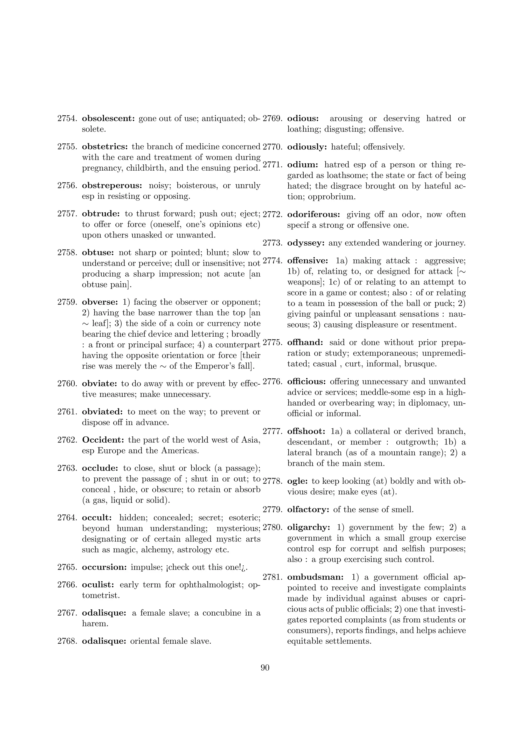 2754. obsolescent: gone out of use; antiquated; ob- 2769. odious: arousing or deserving hatred or
solete.
loathing; disgusting; oﬀensive.
2755. obstetrics: the branch of medicine concerned 2770. odiously: hateful; oﬀensively.
with the care and treatment of women during
pregnancy, childbirth, and the ensuing period. 2771. odium: hatred esp of a person or thing regarded as loathsome; the state or fact of being
2756. obstreperous: noisy; boisterous, or unruly
hated; the disgrace brought on by hateful acesp in resisting or opposing.
tion; opprobrium.
2757. obtrude: to thrust forward; push out; eject; 2772.
to oﬀer or force (oneself, one’s opinions etc)
upon others unasked or unwanted.
2773.
2758. obtuse: not sharp or pointed; blunt; slow to
understand or perceive; dull or insensitive; not 2774.
producing a sharp impression; not acute [an
obtuse pain].

odoriferous: giving oﬀ an odor, now often
specif a strong or oﬀensive one.
odyssey: any extended wandering or journey.
oﬀensive: 1a) making attack : aggressive;
1b) of, relating to, or designed for attack [∼
weapons]; 1c) of or relating to an attempt to
score in a game or contest; also : of or relating
to a team in possession of the ball or puck; 2)
giving painful or unpleasant sensations : nauseous; 3) causing displeasure or resentment.

2759. obverse: 1) facing the observer or opponent;
2) having the base narrower than the top [an
∼ leaf]; 3) the side of a coin or currency note
bearing the chief device and lettering ; broadly
: a front or principal surface; 4) a counterpart 2775. oﬀhand: said or done without prior preparation or study; extemporaneous; unpremedihaving the opposite orientation or force [their
tated; casual , curt, informal, brusque.
rise was merely the ∼ of the Emperor’s fall].
2760. obviate: to do away with or prevent by eﬀec- 2776. oﬃcious: oﬀering unnecessary and unwanted
advice or services; meddle-some esp in a hightive measures; make unnecessary.
handed or overbearing way; in diplomacy, un2761. obviated: to meet on the way; to prevent or
oﬃcial or informal.
dispose oﬀ in advance.
2777. oﬀshoot: 1a) a collateral or derived branch,
2762. Occident: the part of the world west of Asia,
descendant, or member : outgrowth; 1b) a
esp Europe and the Americas.
lateral branch (as of a mountain range); 2) a
branch of the main stem.
2763. occlude: to close, shut or block (a passage);
to prevent the passage of ; shut in or out; to 2778. ogle: to keep looking (at) boldly and with obconceal , hide, or obscure; to retain or absorb
vious desire; make eyes (at).
(a gas, liquid or solid).
2779. olfactory: of the sense of smell.
2764. occult: hidden; concealed; secret; esoteric;
beyond human understanding; mysterious; 2780. oligarchy: 1) government by the few; 2) a
government in which a small group exercise
designating or of certain alleged mystic arts
control esp for corrupt and selﬁsh purposes;
such as magic, alchemy, astrology etc.
also : a group exercising such control.
2765. occursion: impulse; ¡check out this one!¿.
2781. ombudsman: 1) a government oﬃcial ap2766. oculist: early term for ophthalmologist; oppointed to receive and investigate complaints
tometrist.
made by individual against abuses or capricious acts of public oﬃcials; 2) one that investi2767. odalisque: a female slave; a concubine in a
gates reported complaints (as from students or
harem.
consumers), reports ﬁndings, and helps achieve
2768. odalisque: oriental female slave.
equitable settlements.
90

 
