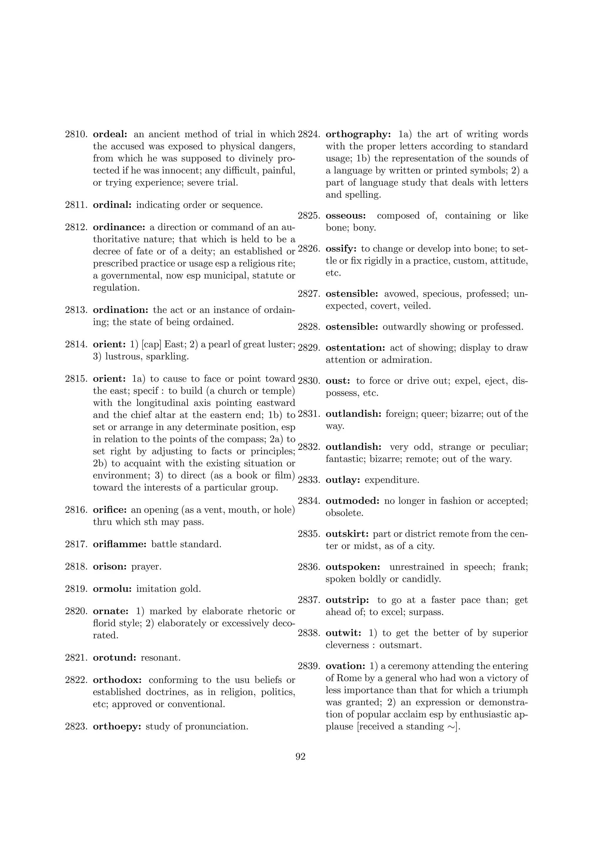 2810. ordeal: an ancient method of trial in which 2824.
the accused was exposed to physical dangers,
from which he was supposed to divinely protected if he was innocent; any diﬃcult, painful,
or trying experience; severe trial.

orthography: 1a) the art of writing words
with the proper letters according to standard
usage; 1b) the representation of the sounds of
a language by written or printed symbols; 2) a
part of language study that deals with letters
and spelling.

2811. ordinal: indicating order or sequence.
2825.
2812. ordinance: a direction or command of an authoritative nature; that which is held to be a
decree of fate or of a deity; an established or 2826.
prescribed practice or usage esp a religious rite;
a governmental, now esp municipal, statute or
regulation.
2827.

osseous: composed of, containing or like
bone; bony.
ossify: to change or develop into bone; to settle or ﬁx rigidly in a practice, custom, attitude,
etc.
ostensible: avowed, specious, professed; unexpected, covert, veiled.

2813. ordination: the act or an instance of ordaining; the state of being ordained.
2828. ostensible: outwardly showing or professed.

2814. orient: 1) [cap] East; 2) a pearl of great luster; 2829. ostentation: act of showing; display to draw
3) lustrous, sparkling.
attention or admiration.
2815. orient: 1a) to cause to face or point toward 2830.
the east; specif : to build (a church or temple)
with the longitudinal axis pointing eastward
and the chief altar at the eastern end; 1b) to 2831.
set or arrange in any determinate position, esp
in relation to the points of the compass; 2a) to
set right by adjusting to facts or principles; 2832.
2b) to acquaint with the existing situation or
environment; 3) to direct (as a book or ﬁlm) 2833.
toward the interests of a particular group.
2834.
2816. oriﬁce: an opening (as a vent, mouth, or hole)
thru which sth may pass.
2835.
2817. oriﬂamme: battle standard.
2818. orison: prayer.

oust: to force or drive out; expel, eject, dispossess, etc.
outlandish: foreign; queer; bizarre; out of the
way.
outlandish: very odd, strange or peculiar;
fantastic; bizarre; remote; out of the wary.
outlay: expenditure.
outmoded: no longer in fashion or accepted;
obsolete.
outskirt: part or district remote from the center or midst, as of a city.

2836. outspoken: unrestrained in speech; frank;
spoken boldly or candidly.

2819. ormolu: imitation gold.
2837. outstrip: to go at a faster pace than; get
2820. ornate: 1) marked by elaborate rhetoric or
ahead of; to excel; surpass.
ﬂorid style; 2) elaborately or excessively deco2838. outwit: 1) to get the better of by superior
rated.
cleverness : outsmart.
2821. orotund: resonant.
2839. ovation: 1) a ceremony attending the entering
of Rome by a general who had won a victory of
2822. orthodox: conforming to the usu beliefs or
less importance than that for which a triumph
established doctrines, as in religion, politics,
was granted; 2) an expression or demonstraetc; approved or conventional.
tion of popular acclaim esp by enthusiastic ap2823. orthoepy: study of pronunciation.
plause [received a standing ∼].
92

 