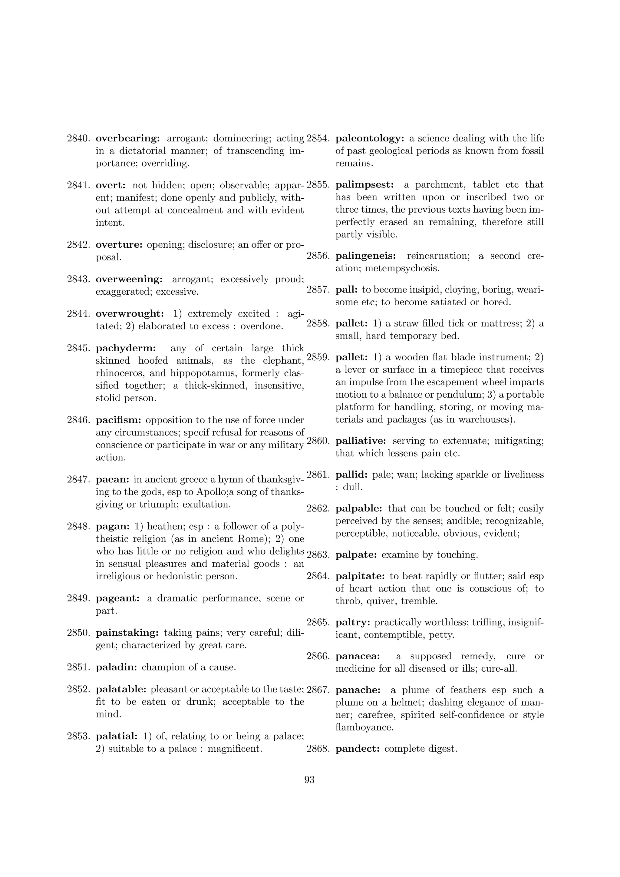 2840. overbearing: arrogant; domineering; acting 2854. paleontology: a science dealing with the life
in a dictatorial manner; of transcending imof past geological periods as known from fossil
portance; overriding.
remains.
2841. overt: not hidden; open; observable; appar- 2855.
ent; manifest; done openly and publicly, without attempt at concealment and with evident
intent.

palimpsest: a parchment, tablet etc that
has been written upon or inscribed two or
three times, the previous texts having been imperfectly erased an remaining, therefore still
partly visible.

2842. overture: opening; disclosure; an oﬀer or pro2856. palingeneis: reincarnation; a second creposal.
ation; metempsychosis.
2843. overweening: arrogant; excessively proud;
2857. pall: to become insipid, cloying, boring, weariexaggerated; excessive.
some etc; to become satiated or bored.
2844. overwrought: 1) extremely excited : agi2858. pallet: 1) a straw ﬁlled tick or mattress; 2) a
tated; 2) elaborated to excess : overdone.
small, hard temporary bed.
2845. pachyderm: any of certain large thick
skinned hoofed animals, as the elephant, 2859. pallet: 1) a wooden ﬂat blade instrument; 2)
a lever or surface in a timepiece that receives
rhinoceros, and hippopotamus, formerly clasan impulse from the escapement wheel imparts
siﬁed together; a thick-skinned, insensitive,
motion to a balance or pendulum; 3) a portable
stolid person.
platform for handling, storing, or moving materials and packages (as in warehouses).
2846. paciﬁsm: opposition to the use of force under
any circumstances; specif refusal for reasons of
conscience or participate in war or any military 2860. palliative: serving to extenuate; mitigating;
that which lessens pain etc.
action.
2847. paean: in ancient greece a hymn of thanksgiv- 2861. pallid: pale; wan; lacking sparkle or liveliness
: dull.
ing to the gods, esp to Apollo;a song of thanksgiving or triumph; exultation.
2862. palpable: that can be touched or felt; easily
perceived by the senses; audible; recognizable,
2848. pagan: 1) heathen; esp : a follower of a polyperceptible, noticeable, obvious, evident;
theistic religion (as in ancient Rome); 2) one
who has little or no religion and who delights 2863. palpate: examine by touching.
in sensual pleasures and material goods : an
2864. palpitate: to beat rapidly or ﬂutter; said esp
irreligious or hedonistic person.
of heart action that one is conscious of; to
2849. pageant: a dramatic performance, scene or
throb, quiver, tremble.
part.
2865. paltry: practically worthless; triﬂing, insignif2850. painstaking: taking pains; very careful; diliicant, contemptible, petty.
gent; characterized by great care.
2866. panacea:
a supposed remedy, cure or
2851. paladin: champion of a cause.
medicine for all diseased or ills; cure-all.
2852. palatable: pleasant or acceptable to the taste; 2867. panache: a plume of feathers esp such a
ﬁt to be eaten or drunk; acceptable to the
plume on a helmet; dashing elegance of manmind.
ner; carefree, spirited self-conﬁdence or style
ﬂamboyance.
2853. palatial: 1) of, relating to or being a palace;
2) suitable to a palace : magniﬁcent.
2868. pandect: complete digest.
93

 