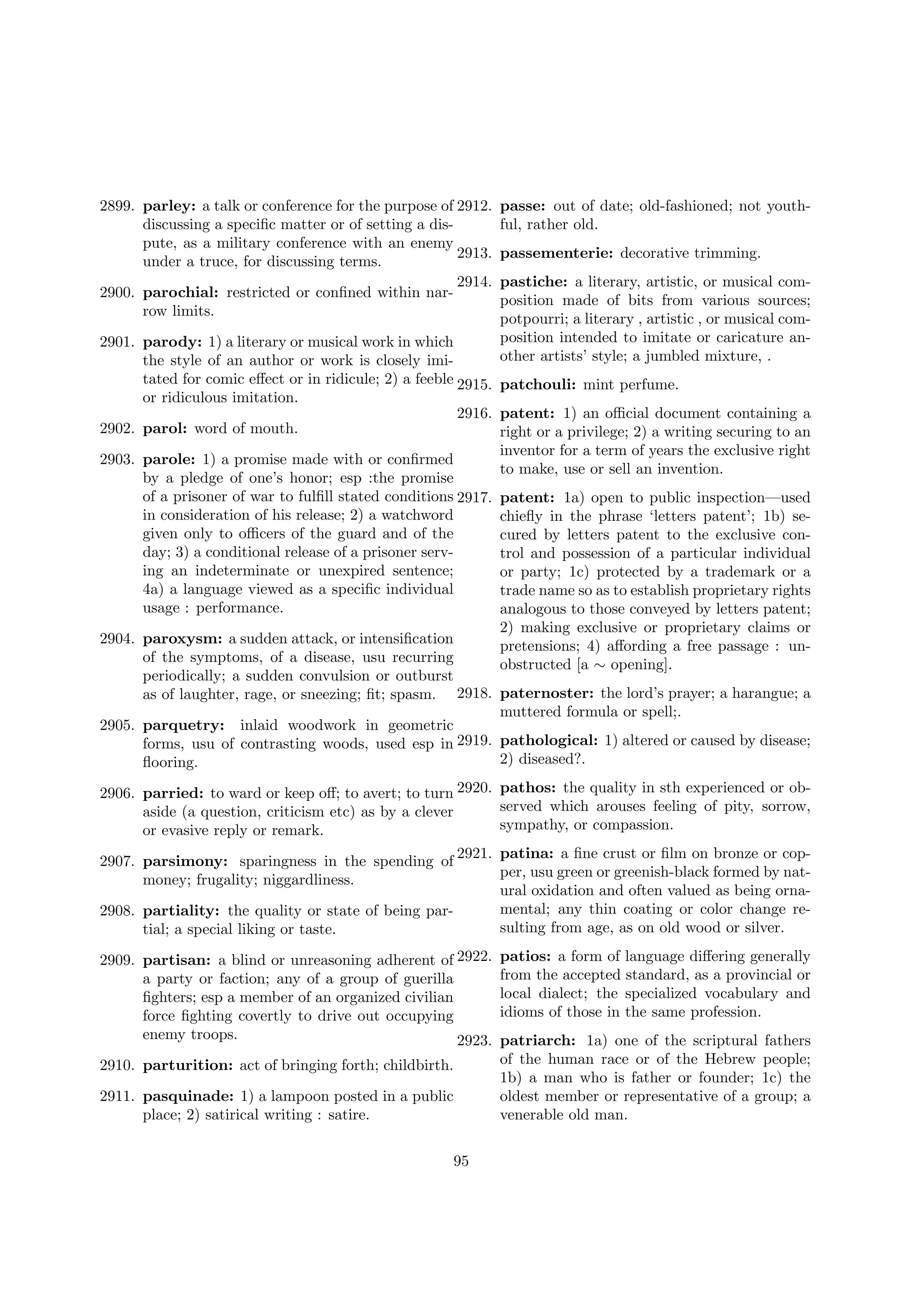 2899. parley: a talk or conference for the purpose of 2912.
discussing a speciﬁc matter or of setting a dispute, as a military conference with an enemy
2913.
under a truce, for discussing terms.
2914.
2900. parochial: restricted or conﬁned within narrow limits.

passe: out of date; old-fashioned; not youthful, rather old.
passementerie: decorative trimming.
pastiche: a literary, artistic, or musical composition made of bits from various sources;
potpourri; a literary , artistic , or musical composition intended to imitate or caricature another artists’ style; a jumbled mixture, .

2901. parody: 1) a literary or musical work in which
the style of an author or work is closely imitated for comic eﬀect or in ridicule; 2) a feeble 2915. patchouli: mint perfume.
or ridiculous imitation.
2916. patent: 1) an oﬃcial document containing a
2902. parol: word of mouth.
right or a privilege; 2) a writing securing to an
inventor for a term of years the exclusive right
2903. parole: 1) a promise made with or conﬁrmed
to make, use or sell an invention.
by a pledge of one’s honor; esp :the promise
of a prisoner of war to fulﬁll stated conditions 2917. patent: 1a) open to public inspection—used
in consideration of his release; 2) a watchword
chieﬂy in the phrase ‘letters patent’; 1b) segiven only to oﬃcers of the guard and of the
cured by letters patent to the exclusive conday; 3) a conditional release of a prisoner servtrol and possession of a particular individual
ing an indeterminate or unexpired sentence;
or party; 1c) protected by a trademark or a
4a) a language viewed as a speciﬁc individual
trade name so as to establish proprietary rights
usage : performance.
analogous to those conveyed by letters patent;
2) making exclusive or proprietary claims or
2904. paroxysm: a sudden attack, or intensiﬁcation
pretensions; 4) aﬀording a free passage : unof the symptoms, of a disease, usu recurring
obstructed [a ∼ opening].
periodically; a sudden convulsion or outburst
as of laughter, rage, or sneezing; ﬁt; spasm. 2918. paternoster: the lord’s prayer; a harangue; a
muttered formula or spell;.
2905. parquetry: inlaid woodwork in geometric
forms, usu of contrasting woods, used esp in 2919. pathological: 1) altered or caused by disease;
2) diseased?.
ﬂooring.
2906. parried: to ward or keep oﬀ; to avert; to turn 2920.
aside (a question, criticism etc) as by a clever
or evasive reply or remark.
2921.
2907. parsimony: sparingness in the spending of
money; frugality; niggardliness.
2908. partiality: the quality or state of being partial; a special liking or taste.
2909. partisan: a blind or unreasoning adherent of 2922.
a party or faction; any of a group of guerilla
ﬁghters; esp a member of an organized civilian
force ﬁghting covertly to drive out occupying
enemy troops.
2923.
2910. parturition: act of bringing forth; childbirth.
2911. pasquinade: 1) a lampoon posted in a public
place; 2) satirical writing : satire.
95

pathos: the quality in sth experienced or observed which arouses feeling of pity, sorrow,
sympathy, or compassion.
patina: a ﬁne crust or ﬁlm on bronze or copper, usu green or greenish-black formed by natural oxidation and often valued as being ornamental; any thin coating or color change resulting from age, as on old wood or silver.
patios: a form of language diﬀering generally
from the accepted standard, as a provincial or
local dialect; the specialized vocabulary and
idioms of those in the same profession.
patriarch: 1a) one of the scriptural fathers
of the human race or of the Hebrew people;
1b) a man who is father or founder; 1c) the
oldest member or representative of a group; a
venerable old man.

 