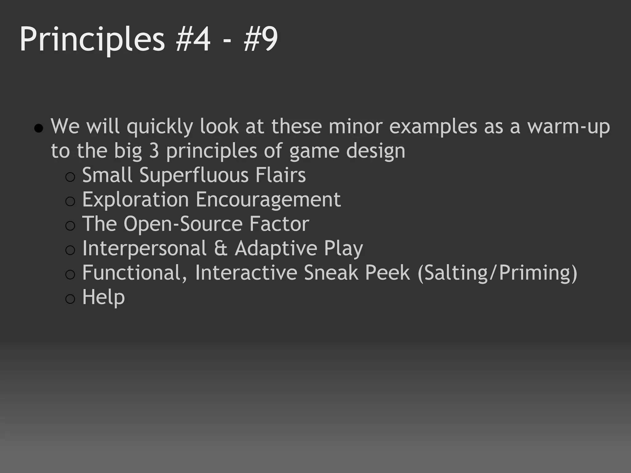 Principles #4 - #9

  We will quickly look at these minor examples as a warm-up
  to the big 3 principles of game design
      Small Superfluous Flairs
      Exploration Encouragement
      The Open-Source Factor 
      Interpersonal & Adaptive Play 
      Functional, Interactive Sneak Peek (Salting/Priming)
      Help
 