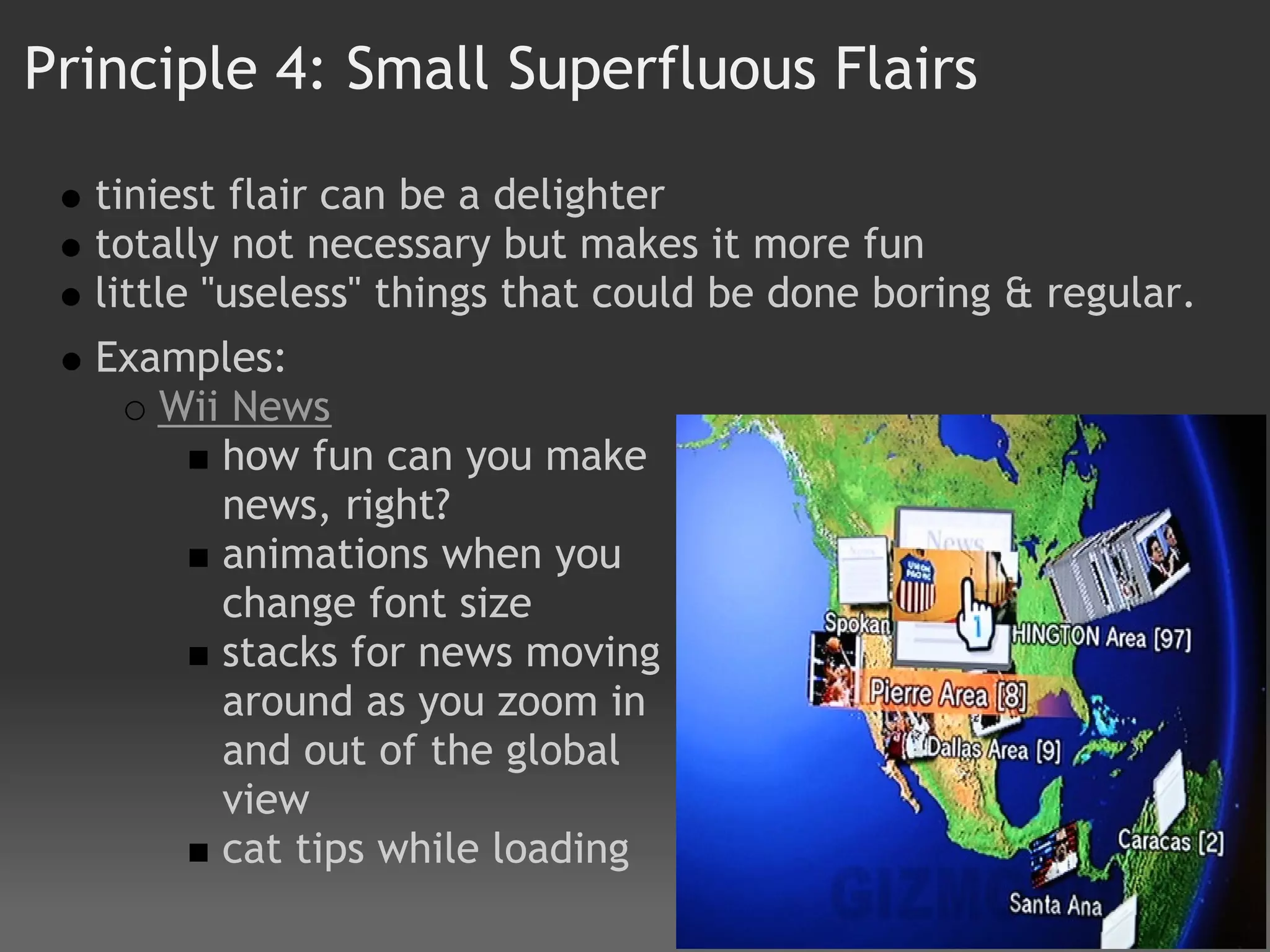 Principle 4: Small Superfluous Flairs

  tiniest flair can be a delighter
  totally not necessary but makes it more fun
  little "useless" things that could be done boring & regular.
  Examples:  
     Wii News 
        how fun can you make
        news, right?  
        animations when you
        change font size
        stacks for news moving
        around as you zoom in
        and out of the global
        view
        cat tips while loading
 