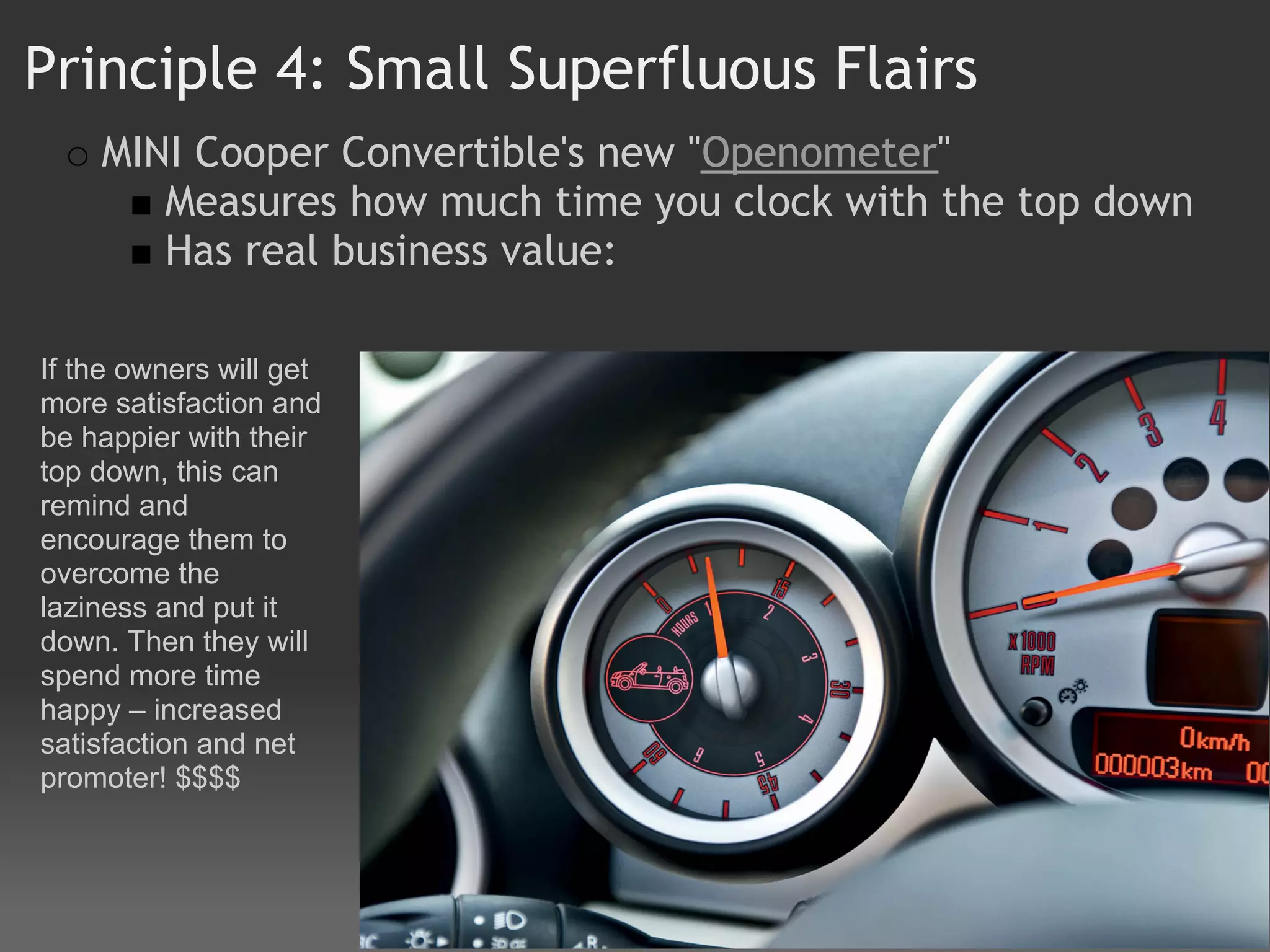 Principle 4: Small Superfluous Flairs
    MINI Cooper Convertible's new "Openometer" 
       Measures how much time you clock with the top down
       Has real business value:

If the owners will get
more satisfaction and
be happier with their
top down, this can
remind and
encourage them to
overcome the
laziness and put it
down. Then they will
spend more time
happy – increased
satisfaction and net
promoter! $$$$
 