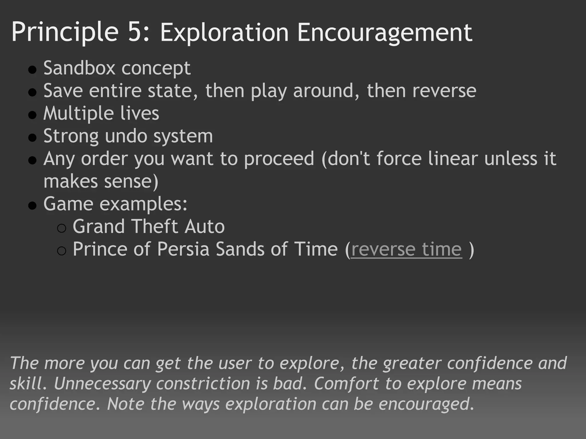 Principle 5: Exploration Encouragement
    Sandbox concept
    Save entire state, then play around, then reverse
    Multiple lives
    Strong undo system
    Any order you want to proceed (don't force linear unless it
    makes sense)
    Game examples:
       Grand Theft Auto
       Prince of Persia Sands of Time (reverse time )




The more you can get the user to explore, the greater confidence and
skill. Unnecessary constriction is bad. Comfort to explore means
confidence. Note the ways exploration can be encouraged.
 