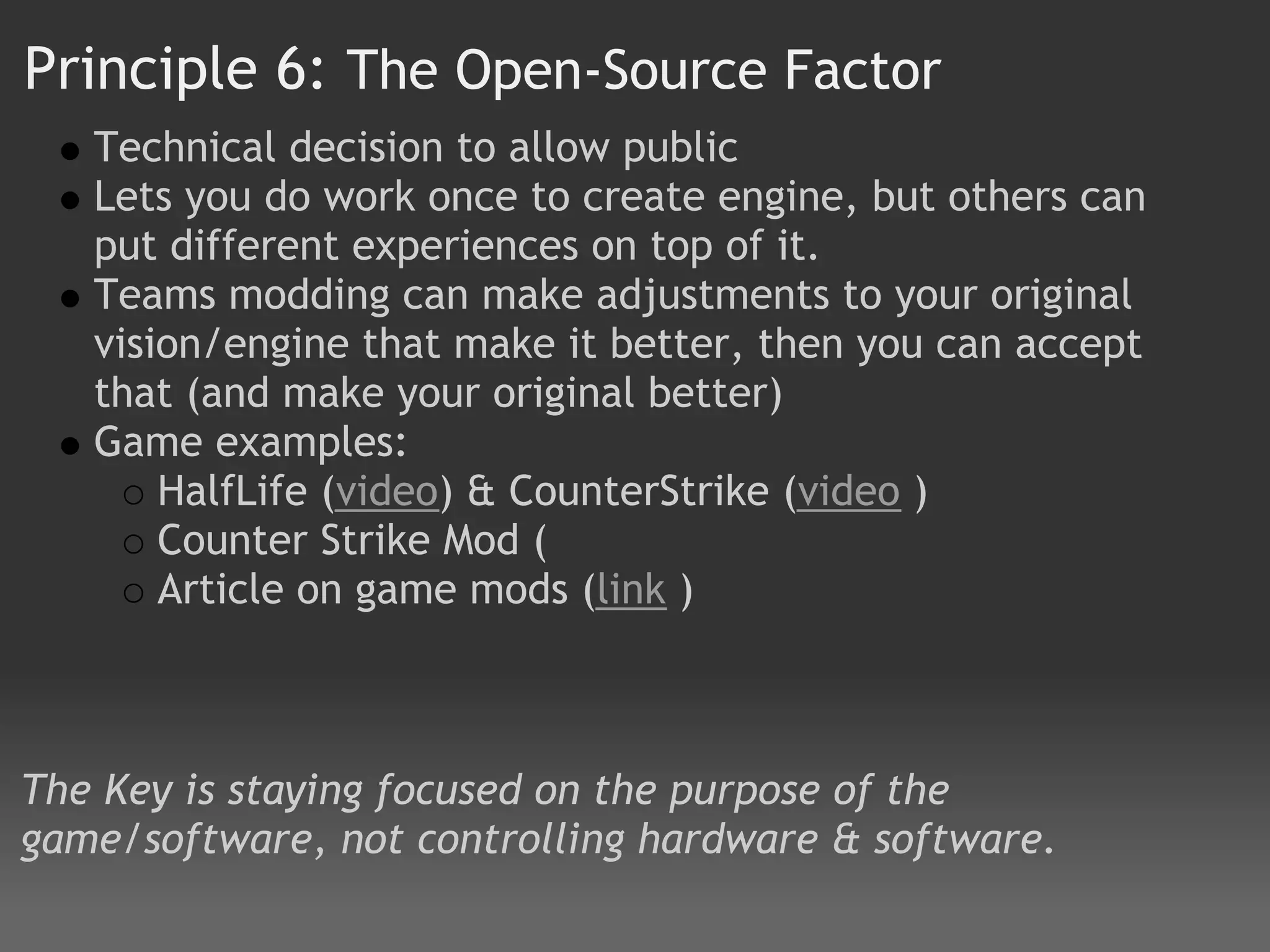 Principle 6: The Open-Source Factor
   Technical decision to allow public
   Lets you do work once to create engine, but others can
   put different experiences on top of it.
   Teams modding can make adjustments to your original
   vision/engine that make it better, then you can accept
   that (and make your original better)
   Game examples:
       HalfLife (video) & CounterStrike (video )
       Counter Strike Mod (
       Article on game mods (link )



The Key is staying focused on the purpose of the
game/software, not controlling hardware & software.
 