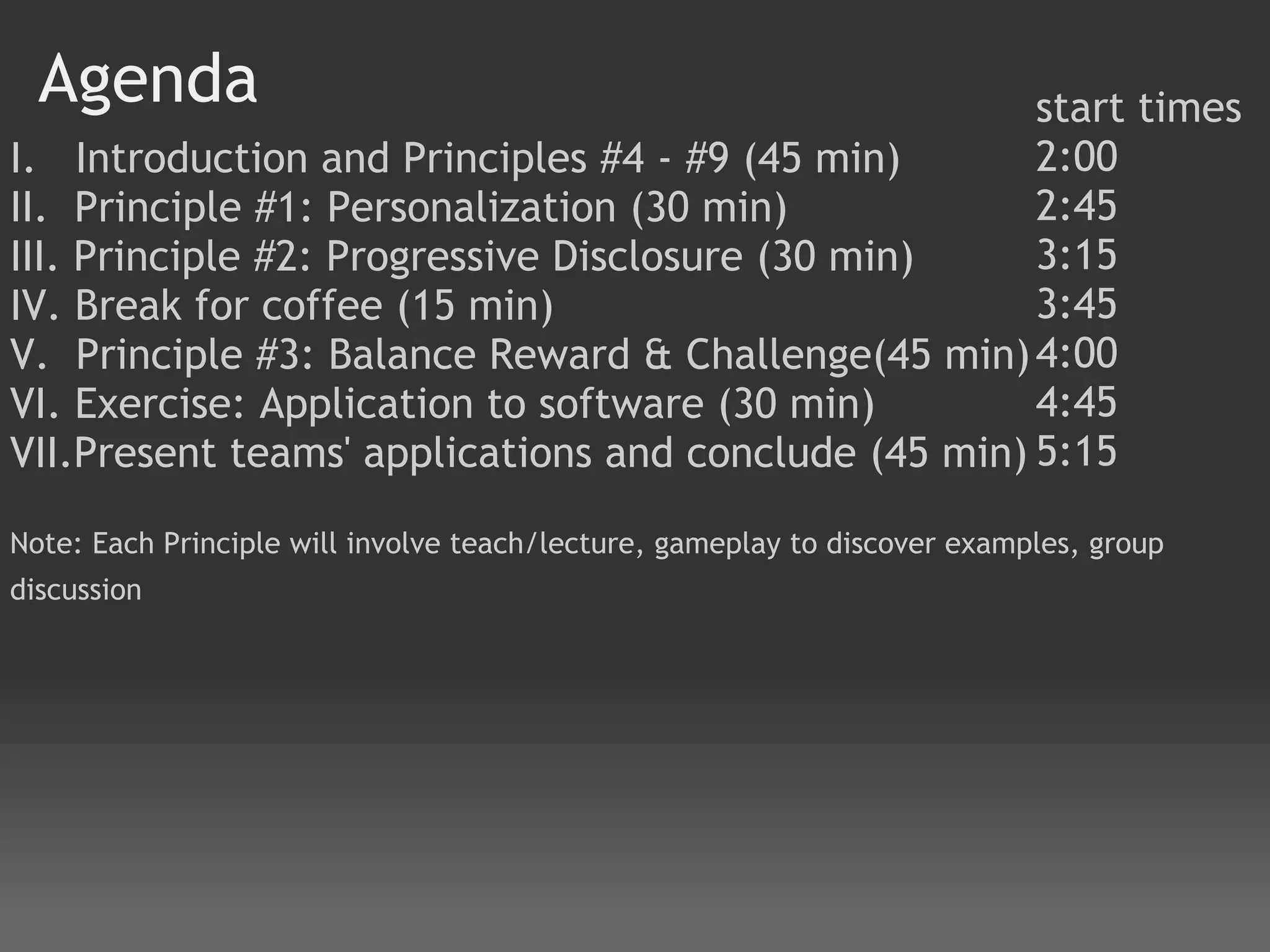 Agenda                                              start times
I.   Introduction and Principles #4 - #9 (45 min)     2:00
II.  Principle #1: Personalization (30 min)           2:45
III. Principle #2: Progressive Disclosure (30 min)    3:15
IV. Break for coffee (15 min)                         3:45
V.  Principle #3: Balance Reward & Challenge(45 min) 4:00
VI. Exercise: Application to software (30 min)        4:45
VII.Present teams' applications and conclude (45 min) 5:15
 
Note: Each Principle will involve teach/lecture, gameplay to discover examples, group
discussion
 