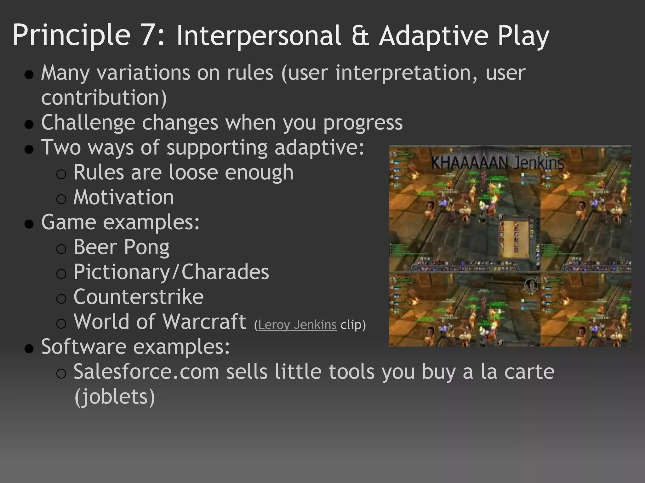 Principle 7: Interpersonal & Adaptive Play
  Many variations on rules (user interpretation, user
  contribution)
  Challenge changes when you progress
  Two ways of supporting adaptive:
     Rules are loose enough
     Motivation
  Game examples:
     Beer Pong
     Pictionary/Charades
     Counterstrike
     World of Warcraft (Leroy Jenkins clip)
  Software examples:
     Salesforce.com sells little tools you buy a la carte
     (joblets)
 