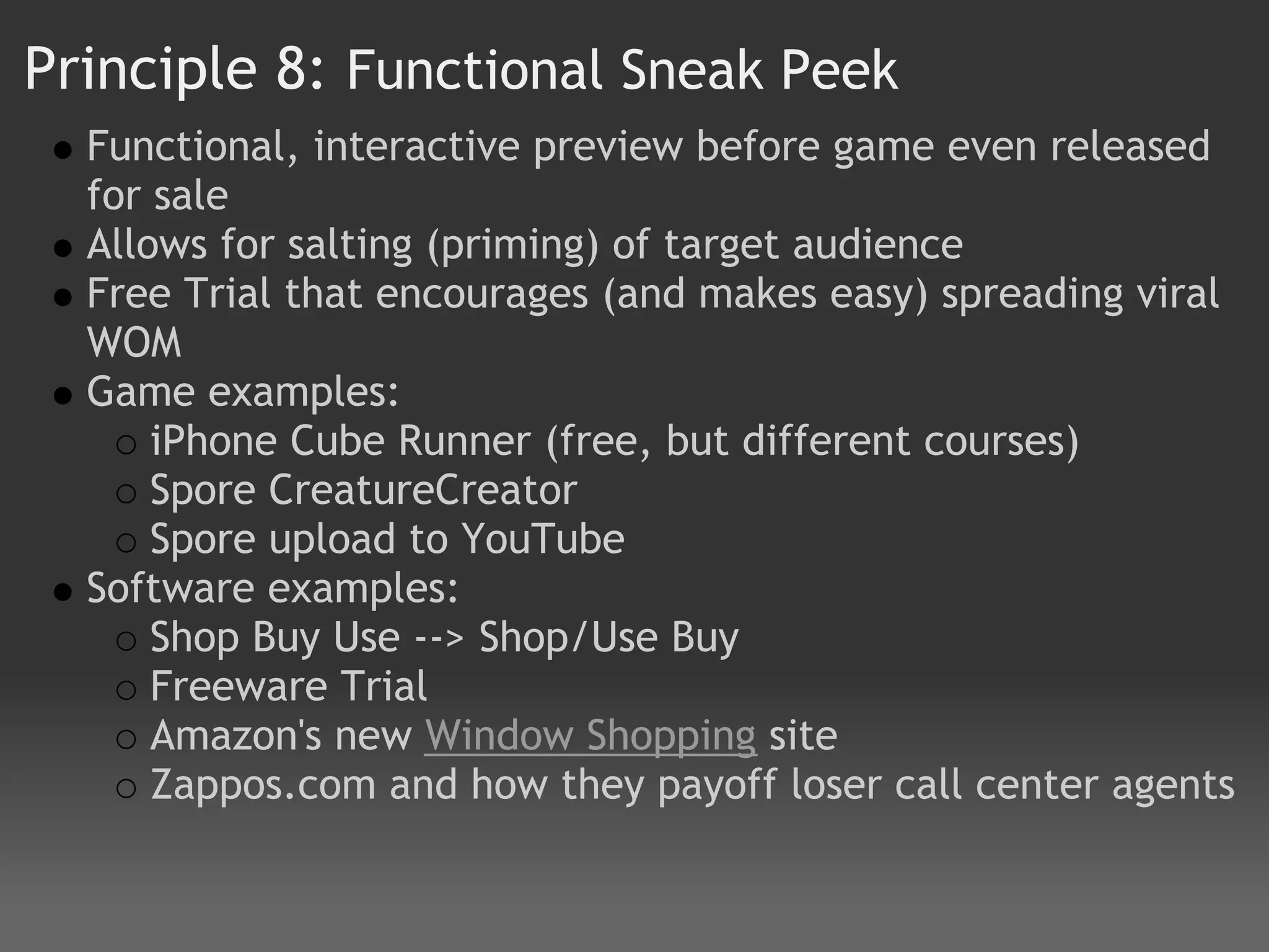 Principle 8: Functional Sneak Peek
  Functional, interactive preview before game even released
  for sale
  Allows for salting (priming) of target audience
  Free Trial that encourages (and makes easy) spreading viral
  WOM
  Game examples:
      iPhone Cube Runner (free, but different courses)
      Spore CreatureCreator
      Spore upload to YouTube
  Software examples:
      Shop Buy Use --> Shop/Use Buy  
      Freeware Trial
      Amazon's new Window Shopping site 
      Zappos.com and how they payoff loser call center agents
 