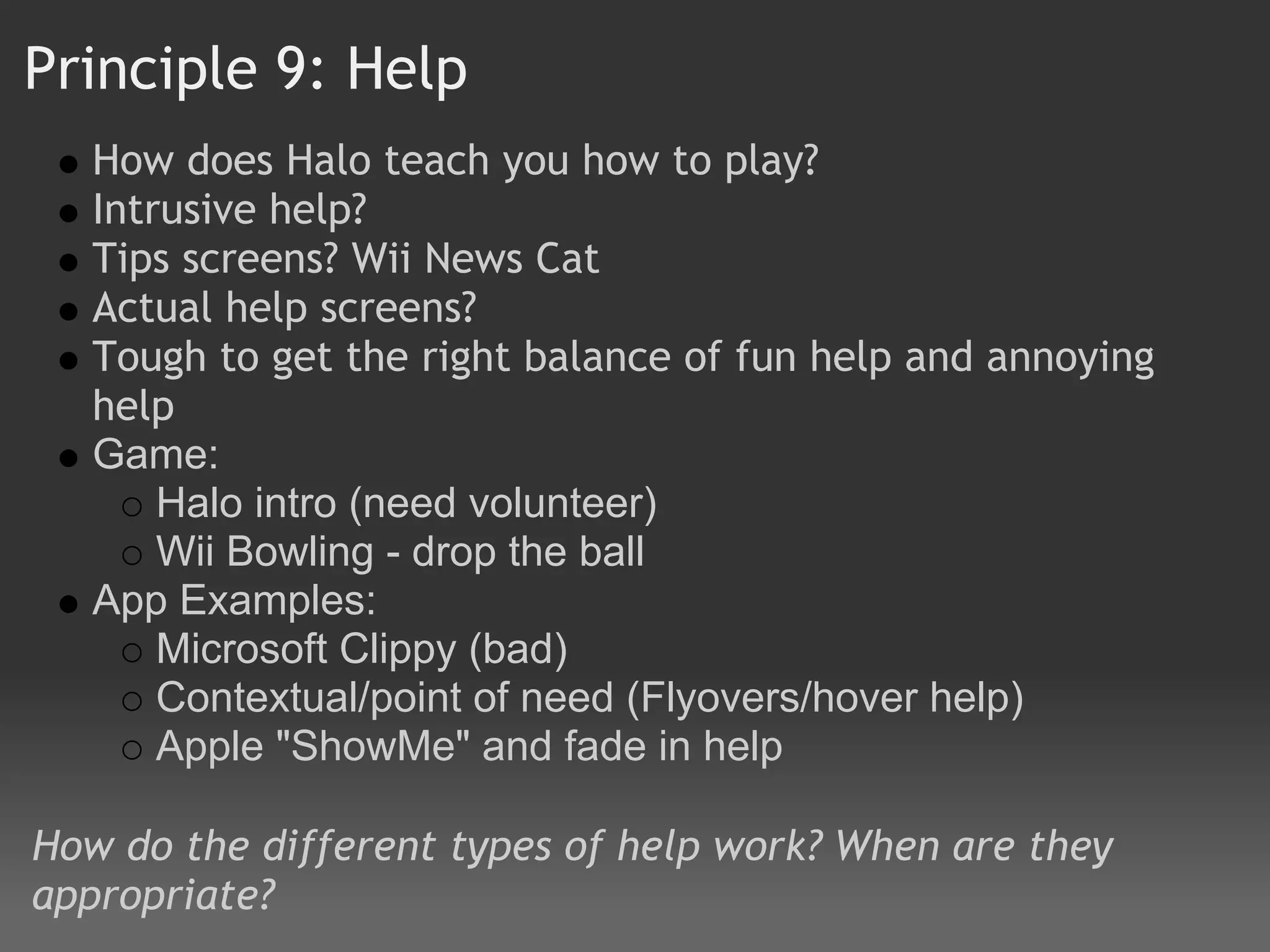 Principle 9: Help 
   How does Halo teach you how to play?
   Intrusive help? 
   Tips screens? Wii News Cat
   Actual help screens?
   Tough to get the right balance of fun help and annoying
   help
   Game:
       Halo intro (need volunteer)
       Wii Bowling - drop the ball
   App Examples:
       Microsoft Clippy (bad)
       Contextual/point of need (Flyovers/hover help)
       Apple "ShowMe" and fade in help

How do the different types of help work? When are they
appropriate?
 