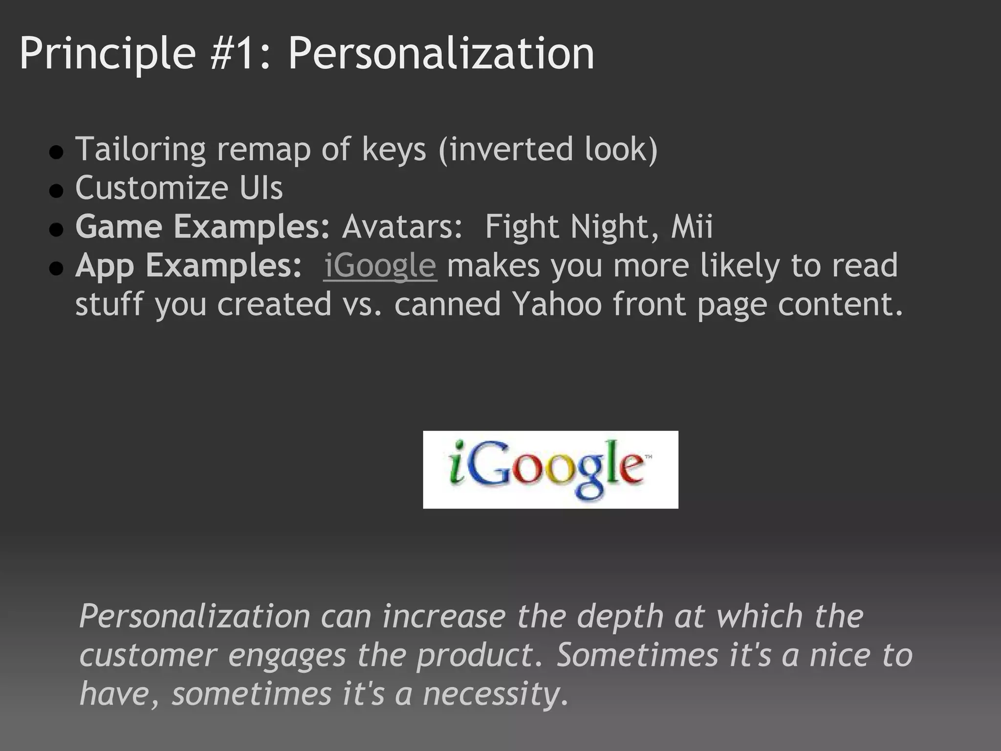 Principle #1: Personalization

  Tailoring remap of keys (inverted look)
  Customize UIs
  Game Examples: Avatars:  Fight Night, Mii
  App Examples:  iGoogle makes you more likely to read
  stuff you created vs. canned Yahoo front page content.




   Personalization can increase the depth at which the
   customer engages the product. Sometimes it's a nice to
   have, sometimes it's a necessity.
 