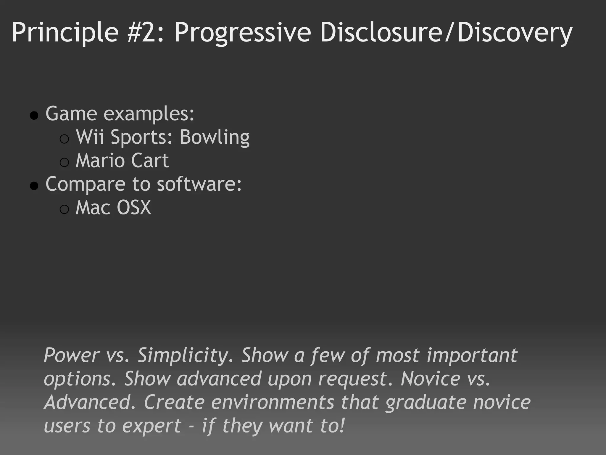 Principle #2: Progressive Disclosure/Discovery

  Game examples: 
    Wii Sports: Bowling
    Mario Cart 
  Compare to software:
    Mac OSX 




  Power vs. Simplicity. Show a few of most important
  options. Show advanced upon request. Novice vs.
  Advanced. Create environments that graduate novice
  users to expert - if they want to!
 