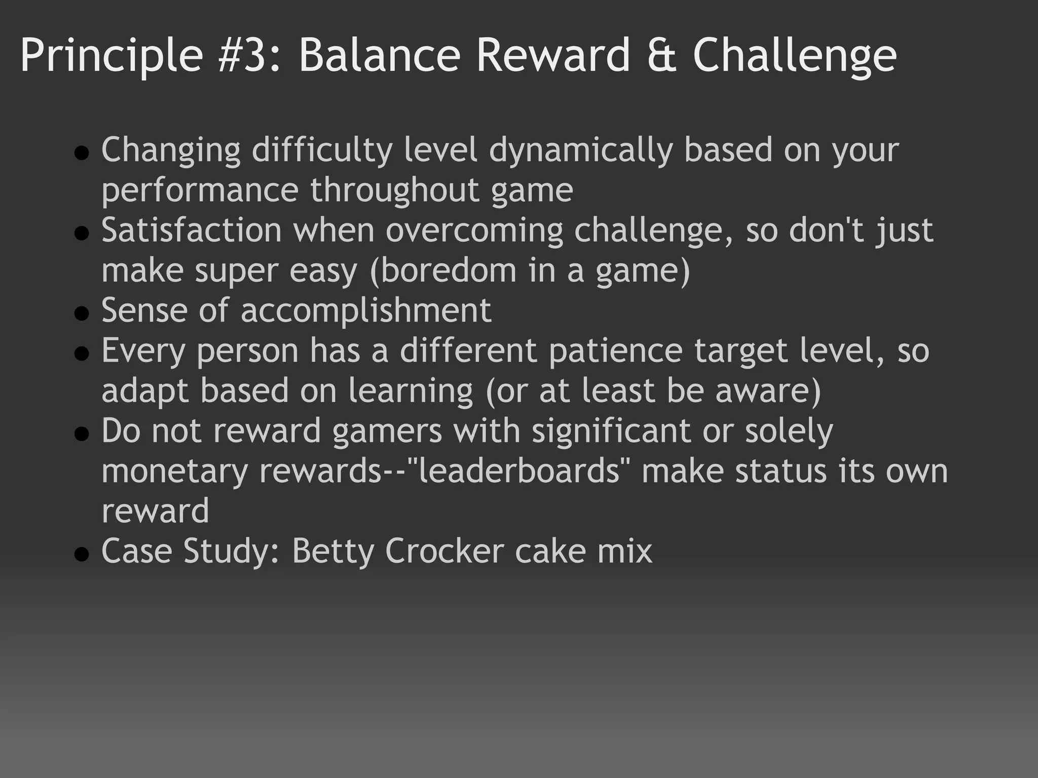 Principle #3: Balance Reward & Challenge
   Changing difficulty level dynamically based on your
   performance throughout game
   Satisfaction when overcoming challenge, so don't just
   make super easy (boredom in a game)
   Sense of accomplishment 
   Every person has a different patience target level, so
   adapt based on learning (or at least be aware)
   Do not reward gamers with significant or solely
   monetary rewards--"leaderboards" make status its own
   reward  
   Case Study: Betty Crocker cake mix
 