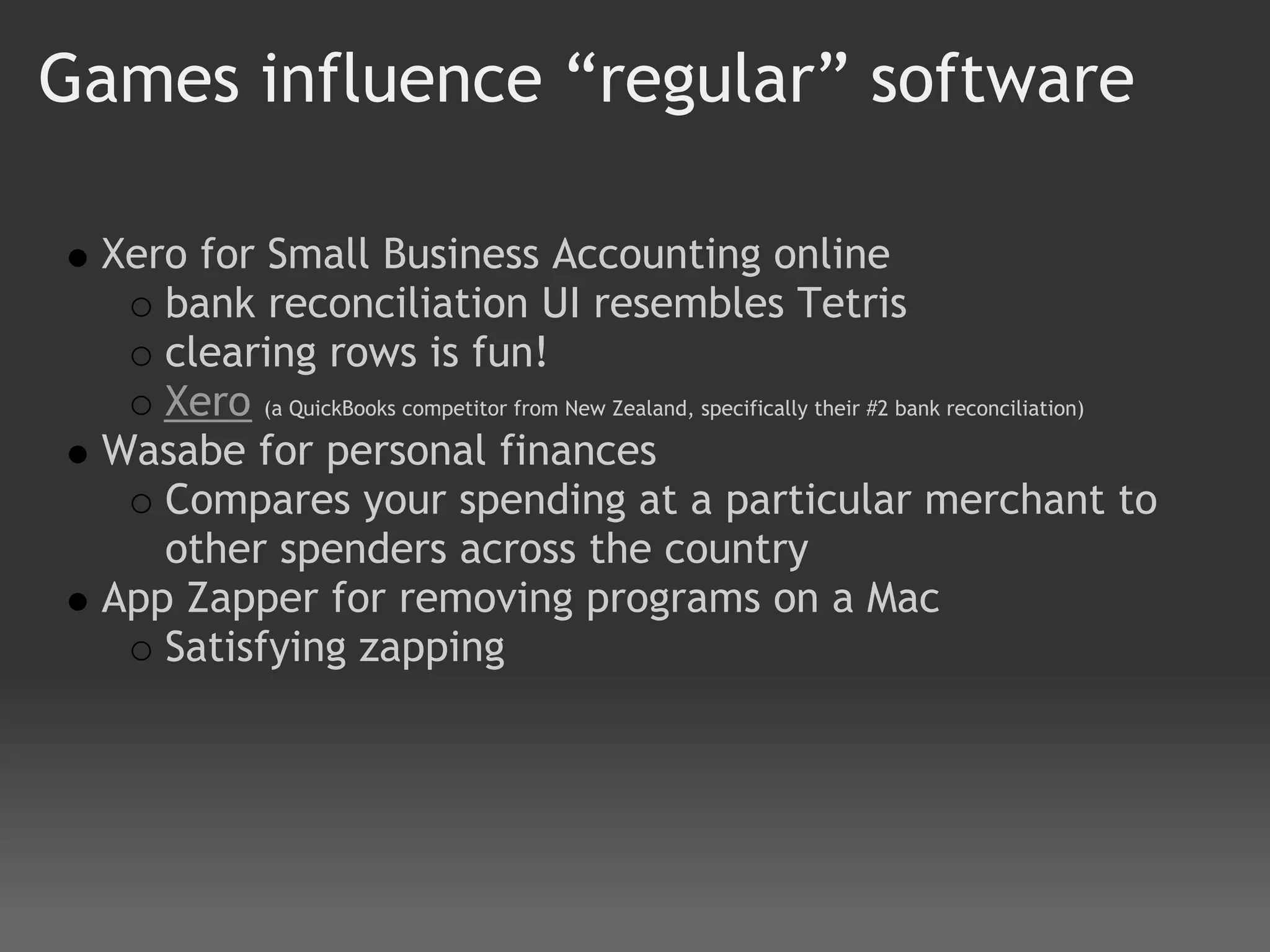 Games influence “regular” software

 Xero for Small Business Accounting online
    bank reconciliation UI resembles Tetris
    clearing rows is fun!
    Xero (a QuickBooks competitor from New Zealand, specifically their #2 bank reconciliation)
 Wasabe for personal finances
    Compares your spending at a particular merchant to
    other spenders across the country
 App Zapper for removing programs on a Mac
    Satisfying zapping
 