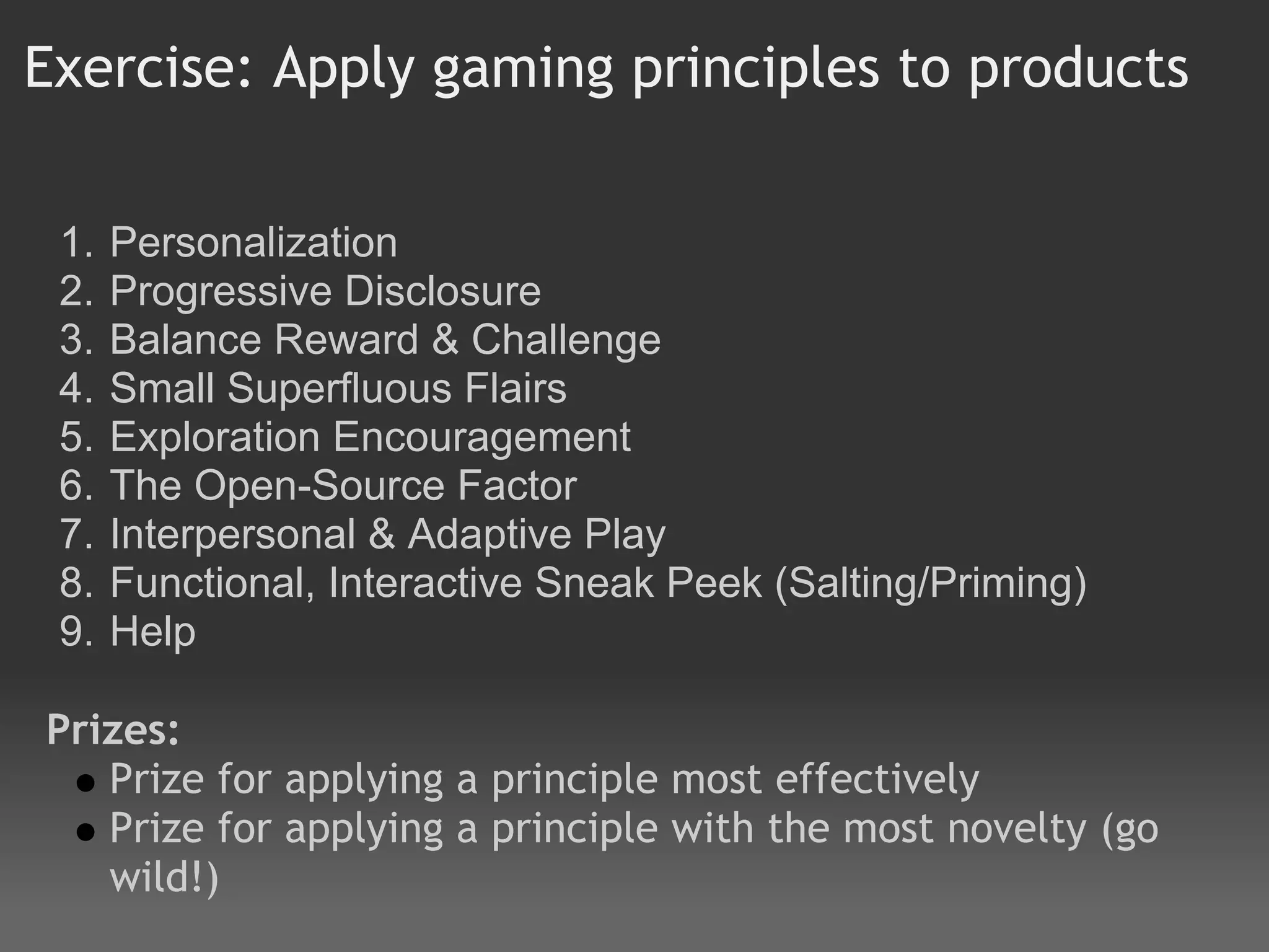 Exercise: Apply gaming principles to products

 1.   Personalization
 2.   Progressive Disclosure
 3.   Balance Reward & Challenge
 4.   Small Superfluous Flairs
 5.   Exploration Encouragement
 6.   The Open-Source Factor
 7.   Interpersonal & Adaptive Play
 8.   Functional, Interactive Sneak Peek (Salting/Priming)
 9.   Help
 
Prizes:
   Prize for applying a principle most effectively
   Prize for applying a principle with the most novelty (go
   wild!)
 