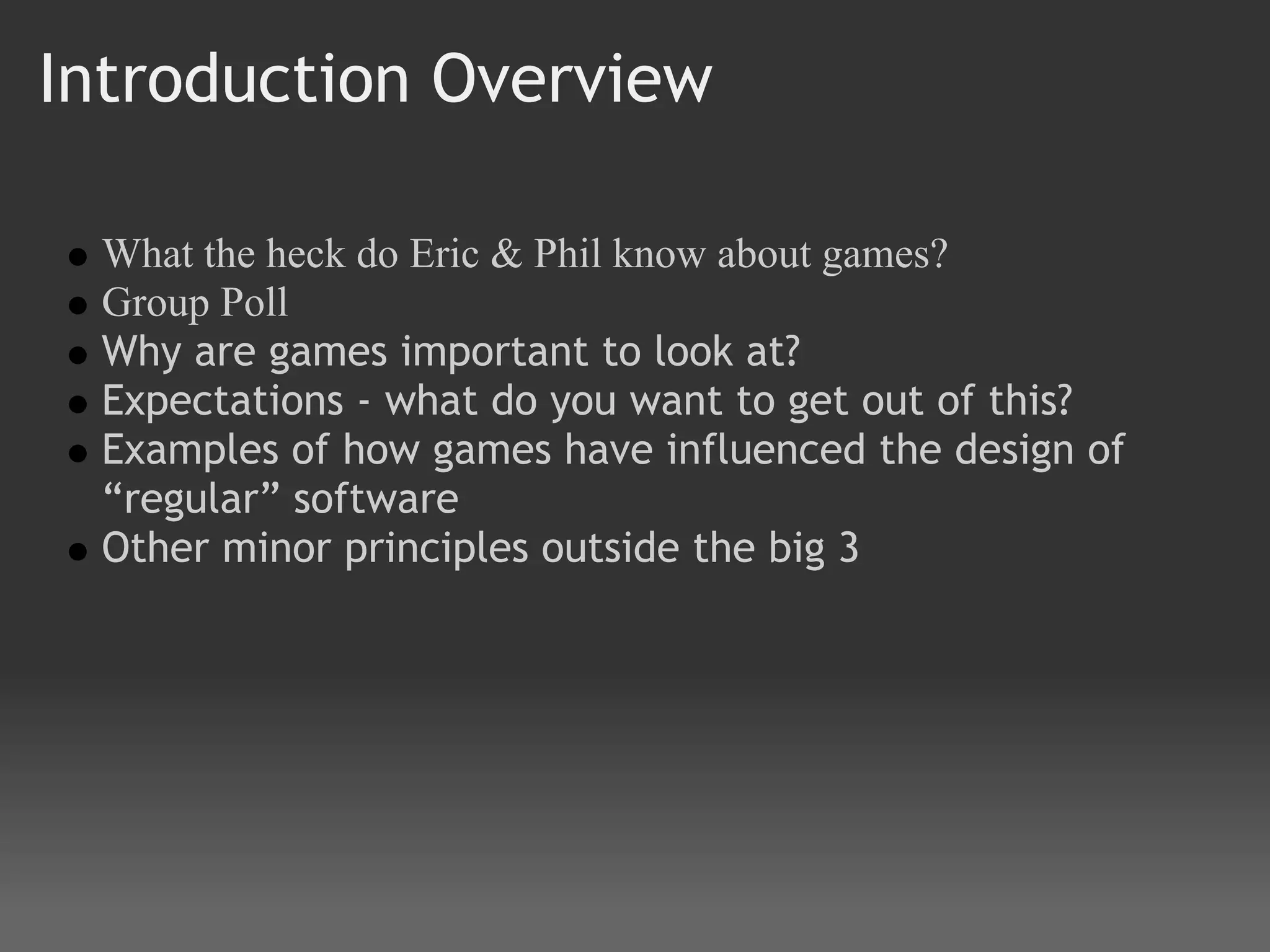 Introduction Overview

 What the heck do Eric & Phil know about games?
 Group Poll
 Why are games important to look at?
 Expectations - what do you want to get out of this?
 Examples of how games have influenced the design of
 “regular” software
 Other minor principles outside the big 3
 
