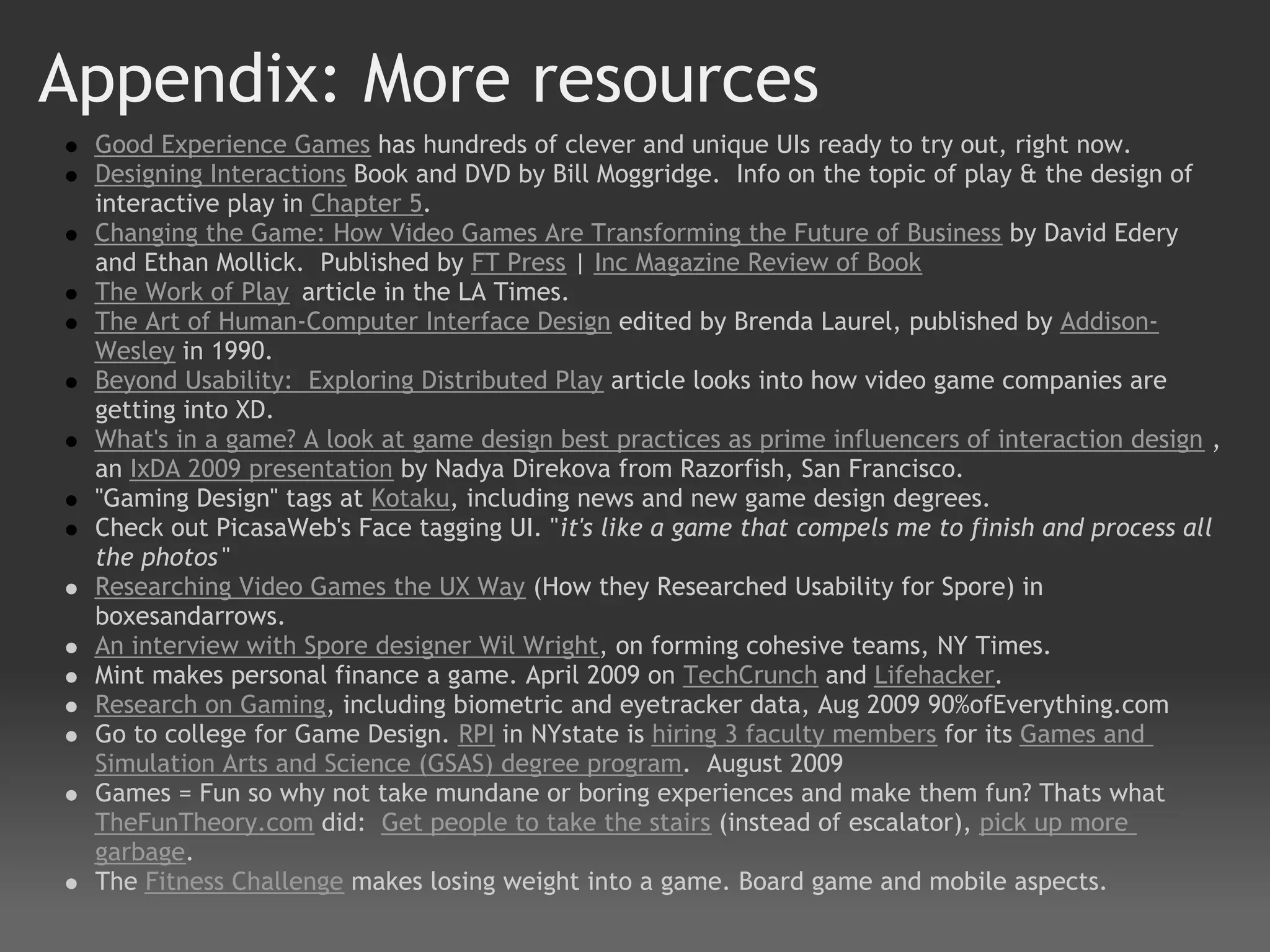 Appendix: More resources
 Good Experience Games has hundreds of clever and unique UIs ready to try out, right now.
 Designing Interactions Book and DVD by Bill Moggridge.  Info on the topic of play & the design of
 interactive play in Chapter 5.
 Changing the Game: How Video Games Are Transforming the Future of Business by David Edery
 and Ethan Mollick.  Published by FT Press | Inc Magazine Review of Book
 The Work of Play article in the LA Times.
 The Art of Human-Computer Interface Design edited by Brenda Laurel, published by Addison-
 Wesley in 1990.
 Beyond Usability:  Exploring Distributed Play article looks into how video game companies are
 getting into XD.
 What's in a game? A look at game design best practices as prime influencers of interaction design ,
 an IxDA 2009 presentation by Nadya Direkova from Razorfish, San Francisco.
 "Gaming Design" tags at Kotaku, including news and new game design degrees.
 Check out PicasaWeb's Face tagging UI. "it's like a game that compels me to finish and process all
 the photos "
 Researching Video Games the UX Way (How they Researched Usability for Spore) in
 boxesandarrows.
 An interview with Spore designer Wil Wright, on forming cohesive teams, NY Times.  
 Mint makes personal finance a game. April 2009 on TechCrunch and Lifehacker.
 Research on Gaming, including biometric and eyetracker data, Aug 2009 90%ofEverything.com  
 Go to college for Game Design. RPI in NYstate is hiring 3 faculty members for its Games and
 Simulation Arts and Science (GSAS) degree program.  August 2009
 Games = Fun so why not take mundane or boring experiences and make them fun? Thats what
 TheFunTheory.com did:  Get people to take the stairs (instead of escalator), pick up more
 garbage.
 The Fitness Challenge makes losing weight into a game. Board game and mobile aspects.
 