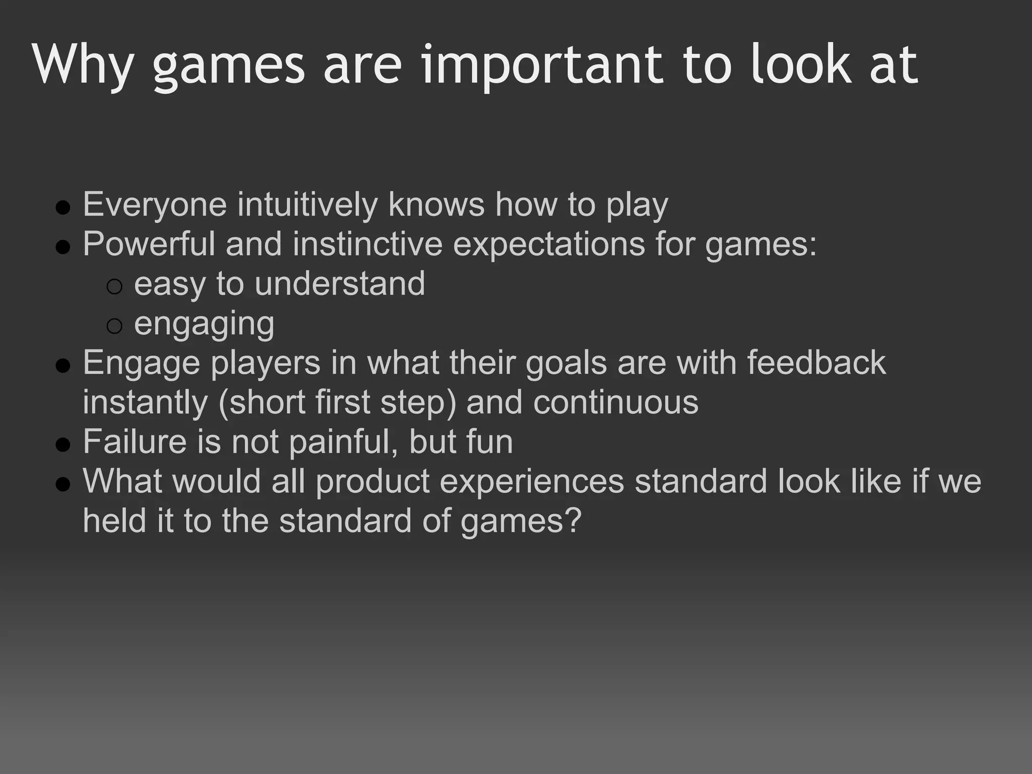 Why games are important to look at

 Everyone intuitively knows how to play
 Powerful and instinctive expectations for games:
     easy to understand
     engaging
 Engage players in what their goals are with feedback
 instantly (short first step) and continuous
 Failure is not painful, but fun
 What would all product experiences standard look like if we
 held it to the standard of games?
 