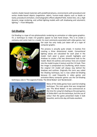 realistic shader-based materials with predefined physics, environments with procedural and
vertex shader-based objects (vegetation, debris, human-made objects such as books or
tools), procedural animation, cinematographic effects (depthof field, motion blur, etc.), High
dynamic range rendering, and unified lighting models with soft shadowing and volumetric
lighting.” – From Wikipedia



Cel-Shading
Cel-Shading is a type of non-photorealistic rendering on animation or video game graphics.
It’s a technique to make 3-D graphics appear to look hand drawn. This is to create a
cartoony and comic look to a model. Its most commonly associated with video games, but
                                   the style has only really just taken off as a type of
                                   computer graphic.

                                     The process is actually quite simple. It involves first
                                     creating a three dimensional model. Conventional
                                     lighting values are calculated for each pixel in the
                                     model. Each pixel is given smooth highlights and
                                     shadows to create a flat two dimensional look to the
                                     model. Black ink outlines and contour lines are created
                                     into the model to give it texture and the 2-D look. Then
                                     the image is composited via Z-buffering, which means
                                     the original 3-D model will always stay behind the
                                     shadows and outlines. Originally this term was called
                                     the Shading technique, but is now called Cel-Shading
                                     because it’s used frequently in video games and
                                     animation.Many computer games use the Cel-Shading
technique, Like in ‘The Legend of Zelda: The Wind Waker’ and ‘Borderlands’.

                                            Many of the Zelda games have used Cel-shading
                                            technique. The main game that was recognised
                                            was ‘The Wind Waker’. It was controversial at
                                            the time for using Cel-shading as the past games
                                            of Zelda didn’t use this technique, but the use of
                                            colour that the game presented made it look
                                            beautiful, and to this day still looks excellent.
 