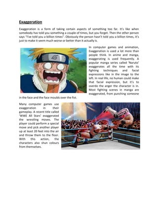 Exaggeration
Exaggeration is a form of taking certain aspects of something too far. It’s like when
somebody has told you something a couple of times, but you forget. Then the other person
says “I’ve told you a billion times”. Obviously the person hasn’t told you a billion times, it’s
just to make it seem much worse or better than it actually is.

                                                       In computer games and animation,
                                                       Exaggeration is used a lot more than
                                                       people think. In anime and manga,
                                                       exaggerating is used frequently. A
                                                       popular manga series called ‘Naruto’
                                                       exaggerates all the time with its
                                                       fighting techniques and facial
                                                       expressions like in the image to the
                                                       left. In real life, no human could make
                                                       that facial expression, but it’s to
                                                       overdo the anger the character is in.
                                                       Most fighting scenes in manga are
                                                       exaggerated, from punching someone
in the face and the face moulds over the fist.

Many computer games use
exaggeration       in      their
gameplay. A recent title called
‘WWE All Stars’ exaggerated
the wrestling moves. The
player could perform a special
move and pick another player
up at least 20 feet into the air
and throw them to the floor.
With     this    action,    the
characters also shun colours
from themselves.
 