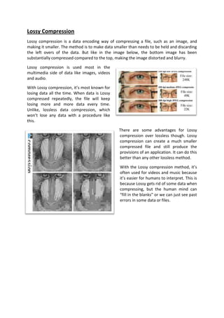Lossy Compression
Lossy compression is a data encoding way of compressing a file, such as an image, and
making it smaller. The method is to make data smaller than needs to be held and discarding
the left overs of the data. But like in the image below, the bottom image has been
substantially compressed compared to the top, making the image distorted and blurry.

Lossy compression is used most in the
multimedia side of data like images, videos
and audio.

With Lossy compression, it’s most known for
losing data all the time. When data is Lossy
compressed repeatedly, the file will keep
losing more and more data every time.
Unlike, lossless data compression, which
won’t lose any data with a procedure like
this.

                                                There are some advantages for Lossy
                                                compression over lossless though. Lossy
                                                compression can create a much smaller
                                                compressed file and still produce the
                                                provisions of an application. It can do this
                                                better than any other lossless method.

                                                 With the Lossy compression method, it’s
                                                 often used for videos and music because
                                                 it’s easier for humans to interpret. This is
                                                 because Lossy gets rid of some data when
                                                 compressing, but the human mind can
                                                 “fill in the blanks” or we can just see past
                                                 errors in some data or files.
 
