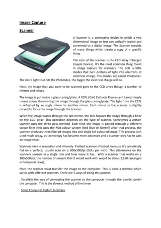 Image Capture
Scanner
                                         A Scanner is a computing device in which a two
                                         dimensional image or text can optically copied and
                                         converted to a digital image. The Scanner consists
                                         of many things which create a copy of a specific
                                         thing.

                                          The core of the scanner is the CCD array (Charged
                                          Couple Device). It’s the most common thing found
                                          in image capture for scanners. The CCD is little
                                          diodes that turn protons of light into electrons of
                                          electrical charge. The diodes are called Photosites.
The more light that hits the Photosites, the bigger the electrical charge will be.

Next, the image that you want to be scanned goes to the CCD array though a number of
mirrors and lenses.

The image is put inside a glass casing/plate. A CCFL (Cold Cathode Fluorescent Lamp) slowly
moves across illuminating the image through the glass casing/plate. The light from the CCFL
is reflected by an angle mirror to another mirror. Each mirror in the scanner is slightly
curved to focus the image through the scanner.

When the image passes through the last mirror, the lens focuses the image through a filter
on the CCD array. This operation depends on the type of scanner. Sometimes a certain
scanner uses the three pass method. Each time the image is passed through a different
colour filter (this uses the RGB colour system (Red Blue or Green)) after that process, the
scanner produces three filtered images into one single full coloured image. This process isn’t
used much today, as technology has become more advanced and a scanner only has to pass
an image once.

Scanners vary in resolution and intensity. Flatbed scanners (flatbed, because it’s completely
flat on a surface) usually scan on a 300x300dpi (Dots per Inch). This determines on the
scanners sensors in a single row and how many it has. With a scanner that works on a
300x300dpi, the number of sensors that it would work with would be about 2,550 (arranged
in horizontal rows).

Next, the scanner must transfer the image to the computer. This is done a method which
varies with different scanners. There are 5 ways of doing this process:

. Parallelis the way of connecting the scanner to the computer through the parallel portin
the computer. This is the slowest method of the three

. Small Computer System Interface
 