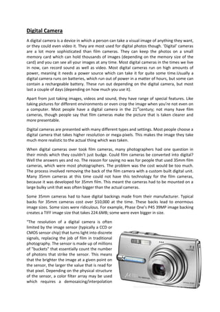 Digital Camera
A digital camera is a device in which a person can take a visual image of anything they want,
or they could even video it. They are most used for digital photos though. ‘Digital’ cameras
are a lot more sophisticated than film cameras. They can keep the photos on a small
memory card which can hold thousands of images (depending on the memory size of the
card) and you can see all your images at any time. Most digital cameras in the times we live
in now, can record sound as well as video. Most digital cameras run on high amounts of
power, meaning it needs a power source which can take it for quite some time.Usually a
digital camera runs on batteries, which run out of power in a matter of hours, but some can
contain a rechargeable battery. These run out depending on the digital camera, but most
last a couple of days (depending on how much you use it).

Apart from just taking images, videos and sound, they have range of special features. Like
taking pictures for different environments or even crop the image when you’re not even on
a computer. Most people have a digital camera in the 21stcentury; not many have film
cameras, though people say that film cameras make the picture that is taken clearer and
more presentable.

Digital cameras are presented with many different types and settings. Most people choose a
digital camera that takes higher resolution or mega-pixels. This makes the image they take
much more realistic to the actual thing which was taken.

When digital cameras over took film cameras, many photographers had one question in
their minds which they couldn’t just budge. Could film cameras be converted into digital?
Well the answers yes and no. The reason for saying no was for people that used 35mm film
cameras, which were most photographers. The problem was the cost would be too much.
The process involved removing the back of the film camera with a custom built digital unit.
Many 35mm cameras at this time could not have this technology for the film cameras,
because it was developed for 35mm film. This meant the cameras had to be mounted on a
large bulky unit that was often bigger than the actual cameras.

Some 35mm cameras had to have digital backings made from their manufacturer. Typical
backs for 35mm cameras cost over $10,000 at the time. These backs lead to enormous
image sizes. Some sizes were ridiculous. For example, Phase One’s P45 39MP image backing
creates a TIFF image size that takes 224.6MB; some were even bigger in size.

“The resolution of a digital camera is often
limited by the image sensor (typically a CCD or
CMOS sensor chip) that turns light into discrete
signals, replacing the job of film in traditional
photography. The sensor is made up of millions
of "buckets" that essentially count the number
of photons that strike the sensor. This means
that the brighter the image at a given point on
the sensor, the larger the value that is read for
that pixel. Depending on the physical structure
of the sensor, a color filter array may be used
which requires a demosaicing/interpolation
 