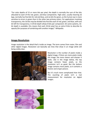 “For color depths of 15 or more bits per pixel, the depth is normally the sum of the bits
allocated to each of the red, green, and blue components. High color, usually meaning 16
bpp, normally has five bits for red and blue, and six bits for green, as the human eye is more
sensitive to errors in green than in the other two primary colors. For applications involving
transparency, the 16 bits may be divided into five bits each of red, green, and blue, with one
bit left for transparency. A 24-bit depth allows 8 bits per component. On some systems, 32-
bit depth is available: this means that each 24-bit pixel has an extra 8 bits to describe its
opacity (for purposes of combining with another image).”-Wikipedia.




Image Resolution
Image resolution is the detail that’s inside an image. The term comes from raster, film and
other digital images. Resolution can basically see lines that show in an image while still
being visibly clear.

                                                Resolution is the number of pixels inside a
                                                digital image, if there are more pixels inside
                                                the image, the more clearer and sharper it
                                                looks. Like in the image below, the top
                                                image contains fewer pixels, so the
                                                resolution isn’t as good. But the bottom
                                                image contains more pixels, so it contains a
                                                fresher and crisper picture.

                                                But it’s much more complicated than that.
                                                The counting of pixels isn’t a real
                                                measurement for resolution on digital
                                                images.
 