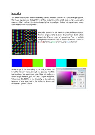 Intensity
The intensity of a pixel is represented by various different colours. In a colour image system,
the image is presented through three or four colour intensities; red, blue and green, or cyan,
magenta, black, yellow. Like in the image below, the colours that go into creating an image
for our televisions or computers.



                                   The pixel intensity is the intensity of each individual pixel,
                                   from its brightness to its tone. It varies from 0-255 which
                                   gives it its different types of colour tone, “e.g., in an RGB
                                   image there are three sets of intensities shown - those of
                                   the red channel, green channel, and blue channel”




In the image of the Photoshop to the side, it shows the
how the intensity works through the colours. The RGB
is the colours red, green and blue. They mix to form a
colour of your choice, just like CMYK. (Cyan, Magenta,
Yellow and Black) this is the intensity of the colours,
because it lets you choice the different tones and
shades of a specific colour.
 
