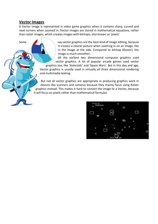 Vector Images
A Vector image is represented in video game graphics when it contains sharp, curved and
neat corners when zoomed in. Vector images are stored in mathematical equations, rather
than raster images, which creates images with bitmaps, also known as ‘pixels’.

Some                        say vector graphics are the best kind of image editing, because
                            it creates a clearer picture when zooming in on an image, like
                            in the image at the side. Compared to bitmap (Raster), the
                            image is much smoother.
                            All the earliest two dimensional computer graphics used
                          vector graphics. A lot of popular arcade games used vector
                   graphics too, like ‘Asteroids’ and ‘Space Wars’. But in this day and age,
               Vector graphics is usually used in virtually all three dimensional rendering
               and multimedia texting.

                 But not all vector graphics are appropriate in producing graphics work in
                 devices like scanners and cameras because they mainly focus using Raster
            graphics instead. This makes it hard to convert the image to a Vector, because
          it will focus on pixels rather than mathematical formulas.
 