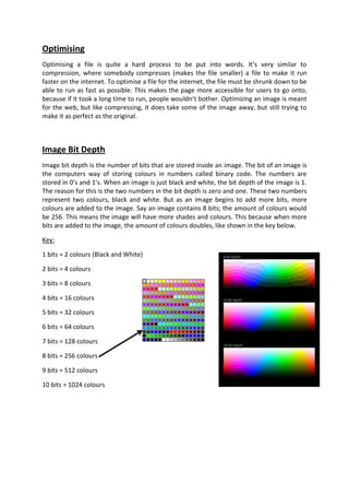 Optimising
Optimising a file is quite a hard process to be put into words. It’s very similar to
compression, where somebody compresses (makes the file smaller) a file to make it run
faster on the internet. To optimise a file for the internet, the file must be shrunk down to be
able to run as fast as possible. This makes the page more accessible for users to go onto,
because if it took a long time to run, people wouldn’t bother. Optimizing an image is meant
for the web, but like compressing, it does take some of the image away, but still trying to
make it as perfect as the original.



Image Bit Depth
Image bit depth is the number of bits that are stored inside an image. The bit of an image is
the computers way of storing colours in numbers called binary code. The numbers are
stored in 0’s and 1’s. When an image is just black and white, the bit depth of the image is 1.
The reason for this is the two numbers in the bit depth is zero and one. These two numbers
represent two colours, black and white. But as an image begins to add more bits, more
colours are added to the image. Say an image contains 8 bits; the amount of colours would
be 256. This means the image will have more shades and colours. This because when more
bits are added to the image, the amount of colours doubles, like shown in the key below.

Key:

1 bits = 2 colours (Black and White)

2 bits = 4 colours

3 bits = 8 colours

4 bits = 16 colours

5 bits = 32 colours

6 bits = 64 colours

7 bits = 128 colours

8 bits = 256 colours

9 bits = 512 colours

10 bits = 1024 colours
 