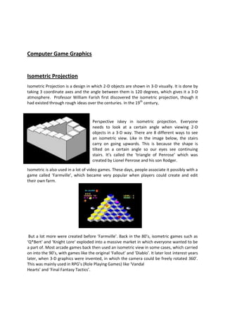 Computer Game Graphics


Isometric Projection
Isometric Projection is a design in which 2-D objects are shown in 3-D visually. It is done by
taking 3 coordinate axes and the angle between them is 120 degrees, which gives it a 3-D
atmosphere. Professor William Farish first discovered the isometric projection, though it
had existed through rough ideas over the centuries. In the 19th century,



                                     Perspective iskey in isometric projection. Everyone
                                     needs to look at a certain angle when viewing 2-D
                                     objects in a 3-D way. There are 8 different ways to see
                                     an isometric view. Like in the image below, the stairs
                                     carry on going upwards. This is because the shape is
                                     tilted on a certain angle so our eyes see continuing
                                     stairs. It’s called the ‘triangle of Penrose’ which was
                                     created by Lionel Penrose and his son Rodger.

Isometric is also used in a lot of video games. These days, people associate it possibly with a
game called ‘Farmville’, which became very popular when players could create and edit
their own farm.




 But a lot more were created before ‘Farmville’. Back in the 80’s, isometric games such as
‘Q*Bert’ and ‘Knight Lore’ exploded into a massive market in which everyone wanted to be
a part of. Most arcade games back then used an isometric view in some cases, which carried
on into the 90’s, with games like the original ‘Fallout’ and ‘Diablo’. It later lost interest years
later, when 3-D graphics were invented, in which the camera could be freely rotated 360’.
This was mainly used in RPG’s (Role Playing Games) like ‘Vandal
Hearts’ and ‘Final Fantasy Tactics’.
 