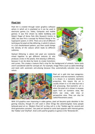 Pixel Art
Pixel Art is created through raster graphics software
where in which art is pixelated so it can be used in
electronic games (i.e. Video, Computer and mobile
games). It was first shown by Adele Goldberg and
Robert Flegal of Xerox Palo Alto Research Centre in
1982, but was first a concept by Richard Shoup in his
Superpaint system, in 1972. There are a lot of different
techniques for pixel art like dithering, in which 2 colours
in a 2x2 checkerboard pattern, you then could change
the density of the colours which leads to different
subtones.

Stylised Dithering is where 2x2 pixel are randomly
mixed together to get different textures (it also
produces circles in the pixels). Anti-aliasing is different,
because it can be done by hand, to create transitions
and curves. This creates a texture that’s crisp for the background of artwork. Some tools
aren’t considered valid for concept art. For example, Image Filters (such as alpha blending)
and tools with automatic anti-aliasing because they automatically calculate new pixel
values.

                                                        Pixel art is split into two categories:
                                                        isometric and non-isometric. Isometric
                                                        is is drawn in a isometric diametric
                                                        projection, this means the art is
                                                        usually shown in a 3-D view but not a
                                                        3-D processing. Non-isometric art is
                                                        when the pixel art is shown in anyway
                                                        apart from an isometric view, like
                                                        bird’s eye view, side view or
                                                        perspective view. They can also be
                                                        called Planometric views.

With 3-D graphics ever improving in video games, pixel art became quite obsolete in the
gaming industry, though it’s still used in other things like advertising.But many people
believed pixel art or, ‘Modern Pixel Art’ as they call it, is the “Golden age for second and
third generation consoles”. But pixel art started to come back popular with internet games
like ‘Habbo’ and ‘CityPixel’. And is still used for graphics in games in the ‘Nintendo DS’.
 