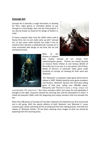 Concept Art
Concept Art is basically a rough illustration or drawing
for films, video games or animation before its put
through to a final design, then into the final product. It
can also be known as visual art for design of fashion or
retail.

It’s been a popular topic since the 1930’s when used in
Disney films, but no one really came up with ‘concept
art’, or was never really noticed, but made it into an
industry that’s became a celebrated job. Concept art is
most associated with design of any kind, like set and
architectural work.

                                      Most     of      the
                                      themes or subjects
                                      that involve concept art are mostly from
                                      video/computer games. Themes are mostly focused
                                      on Science fiction (Portal 2) and fantasy (World of
                                      Warcraft), but it can vary. (I.e. war games: Call of Duty,
                                      Medal of Honour.) A particular video game made
                                      hundreds of concept art drawing for their work was
                                      ‘Bioshock’.

                                     2K’s ‘Bioshock’ is computer/ video game which had its
                                    release in 2007. Widely loved by many game reviewers
                                    and fanatics, ‘Bioshock’ became the third best-selling
                                    game of that year, selling over 490,000 copies.
                                    Metacritic said “Bioshock creates a living, unique and
unpredictable FPS experience.” But many reviewers didn’t just enjoy the vast gameplay it
brought to the table. Everyone noticed the stunning sites and the atmosphere it shone. It
mixed the beautiful 1960’s with the disgusting and creepy monsters that lure beneath the
sea.

More than 500 pieces of concept art has been released since Bioshock was first announced
and is still going. With the special editions of both ‘Bioshock’ and ‘Bioshock 2’, every
customer got a book containing all the art produced from the making process. And with the
release of ‘Bioshock Infinite’, 2K has been releasing more images of what we should be
expecting from the stunning series.
 