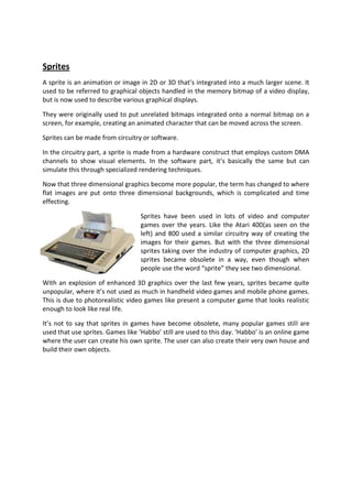 Sprites
A sprite is an animation or image in 2D or 3D that’s integrated into a much larger scene. It
used to be referred to graphical objects handled in the memory bitmap of a video display,
but is now used to describe various graphical displays.

They were originally used to put unrelated bitmaps integrated onto a normal bitmap on a
screen, for example, creating an animated character that can be moved across the screen.

Sprites can be made from circuitry or software.

In the circuitry part, a sprite is made from a hardware construct that employs custom DMA
channels to show visual elements. In the software part, it’s basically the same but can
simulate this through specialized rendering techniques.

Now that three dimensional graphics become more popular, the term has changed to where
flat images are put onto three dimensional backgrounds, which is complicated and time
effecting.

                                  Sprites have been used in lots of video and computer
                                  games over the years. Like the Atari 400(as seen on the
                                  left) and 800 used a similar circuitry way of creating the
                                  images for their games. But with the three dimensional
                                  sprites taking over the industry of computer graphics, 2D
                                  sprites became obsolete in a way, even though when
                                  people use the word “sprite” they see two dimensional.

With an explosion of enhanced 3D graphics over the last few years, sprites became quite
unpopular, where it’s not used as much in handheld video games and mobile phone games.
This is due to photorealistic video games like present a computer game that looks realistic
enough to look like real life.

It’s not to say that sprites in games have become obsolete, many popular games still are
used that use sprites. Games like ‘Habbo’ still are used to this day. ‘Habbo’ is an online game
where the user can create his own sprite. The user can also create their very own house and
build their own objects.
 