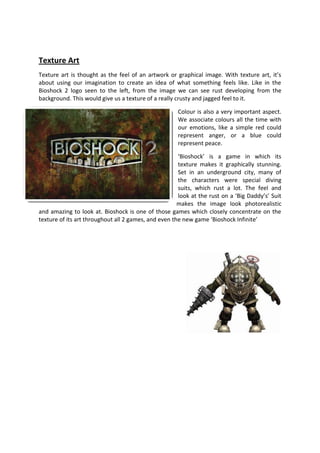 Texture Art
Texture art is thought as the feel of an artwork or graphical image. With texture art, it’s
about using our imagination to create an idea of what something feels like. Like in the
Bioshock 2 logo seen to the left, from the image we can see rust developing from the
background. This would give us a texture of a really crusty and jagged feel to it.

                                                     Colour is also a very important aspect.
                                                     We associate colours all the time with
                                                     our emotions, like a simple red could
                                                     represent anger, or a blue could
                                                     represent peace.

                                                      ‘Bioshock’ is a game in which its
                                                      texture makes it graphically stunning.
                                                      Set in an underground city, many of
                                                      the characters were special diving
                                                      suits, which rust a lot. The feel and
                                                      look at the rust on a ‘Big Daddy’s’ Suit
                                                      makes the image look photorealistic
and amazing to look at. Bioshock is one of those games which closely concentrate on the
texture of its art throughout all 2 games, and even the new game ‘Bioshock Infinite’
 