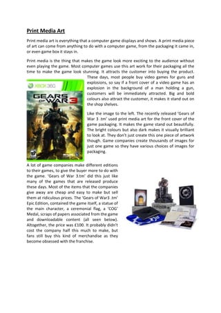 Print Media Art
Print media art is everything that a computer game displays and shows. A print media piece
of art can come from anything to do with a computer game, from the packaging it came in,
or even game box it stays in.

Print media is the thing that makes the game look more exciting to the audience without
even playing the game. Most computer games use this art work for their packaging all the
time to make the game look stunning. It attracts the customer into buying the product.
                                These days, most people buy video games for guns and
                                explosions, so say if a front cover of a video game has an
                                explosion in the background of a man holding a gun,
                                customers will be immediately attracted. Big and bold
                                colours also attract the customer, it makes it stand out on
                                the shop shelves.

                                  Like the image to the left. The recently released ‘Gears of
                                  War 3 .tm’ used print media art for the front cover of the
                                  game packaging. It makes the game stand out beautifully.
                                  The bright colours but also dark makes it visually brilliant
                                  to look at. They don’t just create this one piece of artwork
                                  though. Game companies create thousands of images for
                                  just one game so they have various choices of images for
                                  packaging.


A lot of game companies make different editions
to their games, to give the buyer more to do with
the game. ‘Gears of War 3.tm’ did this just like
many of the games that are released produce
these days. Most of the items that the companies
give away are cheap and easy to make but sell
them at ridiculous prices. The ‘Gears of War3 .tm’
Epic Edition, contained the game itself, a statue of
the main character, a ceremonial flag, a ‘COG’
Medal, scraps of papers associated from the game
and downloadable content (all seen below).
Altogether, the price was £100. It probably didn’t
cost the company half this much to make, but
fans still buy this kind of merchandise as they
become obsessed with the franchise.
 