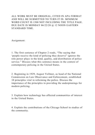 ALL WORK MUST BE ORIGINAL, CITED IN APA FORMAT
AND WILL BE SUBMITTED TO TURN IT IN. MINIMUM
WORD COUNT IS 1500 NOT INCLUDING THE TITLE PAGE.
DUE DATE IS MONDAY 06/22/20 @ 12 NOON EASTERN
STANDARD TIME.
Assignment:
1. The first sentence of Chapter 2 reads, “The saying that
‘people receive the kind of policing they deserve” ignores the
role power plays in the kind, quality, and distribution of police
service.” Discuss what this sentence means in the context of
contemporary policing in the United States.
2. Beginning in 1929, August Vollmer, as head of the National
Commission on Law Observance and Enforcement, established
10 principles vital in reforming the police. Discuss the
importance of the principles in providing the underpinnings for
modern policing.
3. Explain how technology has affected communities of interest
in the United States.
4. Explain the contributions of the Chicago School in studies of
the community.
 