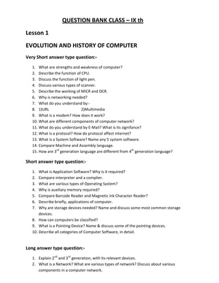 QUESTION BANK CLASS – IX th
Lesson 1
EVOLUTION AND HISTORY OF COMPUTER
Very Short answer type question:-
1. What are strengths and weakness of computer?
2. Describe the function of CPU.
3. Discuss the function of light pen.
4. Discuss various types of scanner.
5. Describe the working of MICR and OCR.
6. Why is networking needed?
7. What do you understand by:-
8. 1)URL 2)Multimedia
9. What is a modem? How does it work?
10. What are different components of computer network?
11. What do you understand by E-Mail? What is its signifance?
12. What is a protocol? How do protocol affect internet?
13. What is a System Software? Name any 5 system software.
14. Compare Machine and Assembly language.
15. How are 3rd
generation language are different from 4th
generation language?
Short answer type question:-
1. What is Application Software? Why is it required?
2. Compare interpreter and a complier.
3. What are various types of Operating System?
4. Why is auxiliary memory required?
5. Compare Barcode Reader and Magnetic ink Character Reader?
6. Describe briefly, applications of computer.
7. Why are storage devices needed? Name and discuss some most common storage
devices.
8. How can computers be classified?
9. What is a Pointing Device? Name & discuss some of the pointing devices.
10. Describe all categories of Computer Software, in detail.
Long answer type question:-
1. Explain 2nd
and 3rd
generation, with its relevant devices.
2. What is a Network? What are various types of network? Discuss about various
components in a computer network.
 