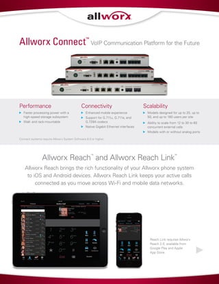 Allworx Reach
™
and Allworx Reach Link
™
Allworx Reach brings the rich functionality of your Allworx phone system
to iOS and Android devices. Allworx Reach Link keeps your active calls
connected as you move across Wi-Fi and mobile data networks.
Performance
	 Faster processing power with a
high-speed storage subsystem
	 Wall- and rack-mountable
Connectivity
	 Enhanced mobile experience
	 Support for G.711u, G.711a, and
G.729A codecs
	 Native Gigabit Ethernet interfaces
Scalability
	 Models designed for up to 20, up to
50, and up to 180 users per site
	 Ability to scale from 12 to 30 to 60
concurrent external calls
	 Models with or without analog ports
Allworx Connect™
VoIP Communication Platform for the Future
Reach Link requires Allworx
Reach 2.0, available from
Google Play and Apple
App Store.
Connect systems require Allworx System Software 8.0 or higher.
 