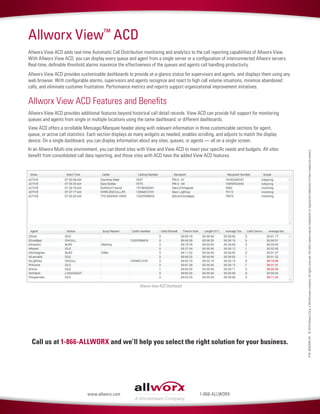 P/N:8520594-00©2014AllworxCorp,aWindstreamcompany.Allrightsreserved.Allothernamesmaybetrademarksorregisteredtrademarksoftheirrespectiveowners.
Call us at 1-866-ALLWORX and we’ll help you select the right solution for your business.
1-866-ALLWORXwww.allworx.com
Allworx View™
ACD
Allworx View ACD adds real-time Automatic Call Distribution monitoring and analytics to the call reporting capabilities of Allworx View.
With Allworx View ACD, you can display every queue and agent from a single server or a configuration of interconnected Allworx servers.
Real-time, definable threshold alarms maximize the effectiveness of the queues and agents call handling productivity.
Allworx View ACD provides customizable dashboards to provide at-a-glance status for supervisors and agents, and displays them using any
web browser. With configurable alarms, supervisors and agents recognize and react to high call volume situations, minimize abandoned
calls, and eliminate customer frustration. Performance metrics and reports support organizational improvement initiatives.
Allworx View ACD Features and Benefits
Allworx View ACD provides additional features beyond historical call detail records. View ACD can provide full support for monitoring
queues and agents from single or multiple locations using the same dashboard, or different dashboards.
View ACD offers a scrollable Message/Marquee header along with relevant information in three customizable sections for agent,
queue, or active call statistics. Each section displays as many widgets as needed, enables scrolling, and adjusts to match the display
device. On a single dashboard, you can display information about any sites, queues, or agents — all on a single screen.
In an Allworx Multi-site environment, you can blend sites with View and View ACD to meet your specific needs and budgets. All sites
benefit from consolidated call data reporting, and those sites with ACD have the added View ACD features.
Allworx View ACD Dashboard
 