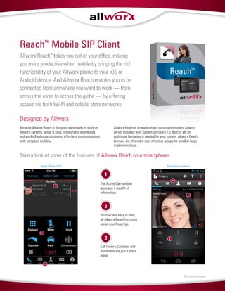 Allworx Reach™
takes you out of your office, making
you more productive when mobile by bringing the rich
functionality of your Allworx phone to your iOS or
Android device. And Allworx Reach enables you to be
connected from anywhere you want to work — from
across the room to across the globe — by offering
access via both Wi-Fi and cellular data networks.
Designed by Allworx
Because Allworx Reach is designed exclusively to work on
Allworx systems, setup is easy, it integrates seamlessly,
and works flawlessly, combining effortless communications
with complete mobility.
Allworx Reach is a new licensed option within every Allworx
server installed with System Software 7.5. Best of all, no
additional hardware is needed for your system. Allworx Reach
licenses are offered in cost-effective groups for small or large
implementations.
Reach™
Mobile SIP Client
Continued on reverse
The Active Call window
gives you a wealth of
information.
Intuitive and easy to read,
all Allworx Reach functions
are at your fingertips.
Call History, Contacts and
Voicemails are just a press
away.
1
2
3
2
1
3
Apple iPhone (iOS)
3
1
2
Android smartphone
Take a look at some of the features of Allworx Reach on a smartphone:
 