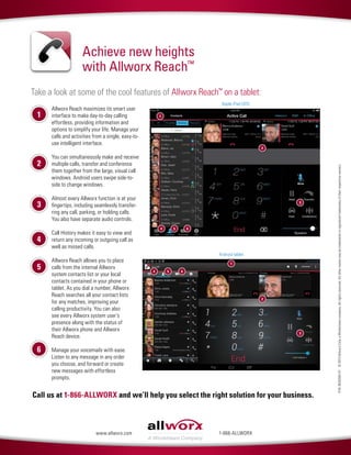 Take a look at some of the cool features of Allworx Reach™
on a tablet:
P/N:8520593-01©2013AllworxCorp,aWindstreamcompany.Allrightsreserved.Allothernamesmaybetrademarksorregisteredtrademarksoftheirrespectiveowners.
Call us at 1-866-ALLWORX and we’ll help you select the right solution for your business.
Achieve new heights
with Allworx Reach™
1-866-ALLWORXwww.allworx.com
Allworx Reach maximizes its smart user
interface to make day-to-day calling
effortless, providing information and
options to simplify your life. Manage your
calls and activities from a single, easy-to-
use intelligent interface.
You can simultaneously make and receive
multiple calls, transfer and conference
them together from the large, visual call
windows. Android users swipe side-to-
side to change windows.
Almost every Allworx function is at your
fingertips, including seamlessly transfer-
ring any call, parking, or holding calls.
You also have separate audio controls.
Call History makes it easy to view and
return any incoming or outgoing call as
well as missed calls.
Allworx Reach allows you to place
calls from the internal Allworx
system contacts list or your local
contacts contained in your phone or
tablet. As you dial a number, Allworx
Reach searches all your contact lists
for any matches, improving your
calling productivity. You can also
see every Allworx system user’s
presence along with the status of
their Allworx phone and Allworx
Reach device.
Manage your voicemails with ease.
Listen to any message in any order
you choose, and forward or create
new messages with effortless
prompts.
1
2
3
4
5
6
1
3
2
5 64
Apple iPad (iOS)
Android tablet
1
3
2
5 64
 